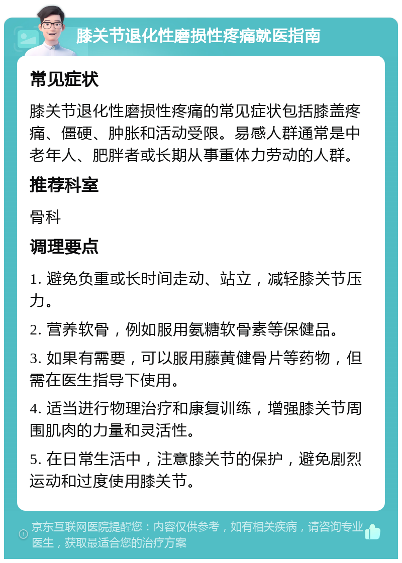 膝关节退化性磨损性疼痛就医指南 常见症状 膝关节退化性磨损性疼痛的常见症状包括膝盖疼痛、僵硬、肿胀和活动受限。易感人群通常是中老年人、肥胖者或长期从事重体力劳动的人群。 推荐科室 骨科 调理要点 1. 避免负重或长时间走动、站立，减轻膝关节压力。 2. 营养软骨，例如服用氨糖软骨素等保健品。 3. 如果有需要，可以服用藤黄健骨片等药物，但需在医生指导下使用。 4. 适当进行物理治疗和康复训练，增强膝关节周围肌肉的力量和灵活性。 5. 在日常生活中，注意膝关节的保护，避免剧烈运动和过度使用膝关节。