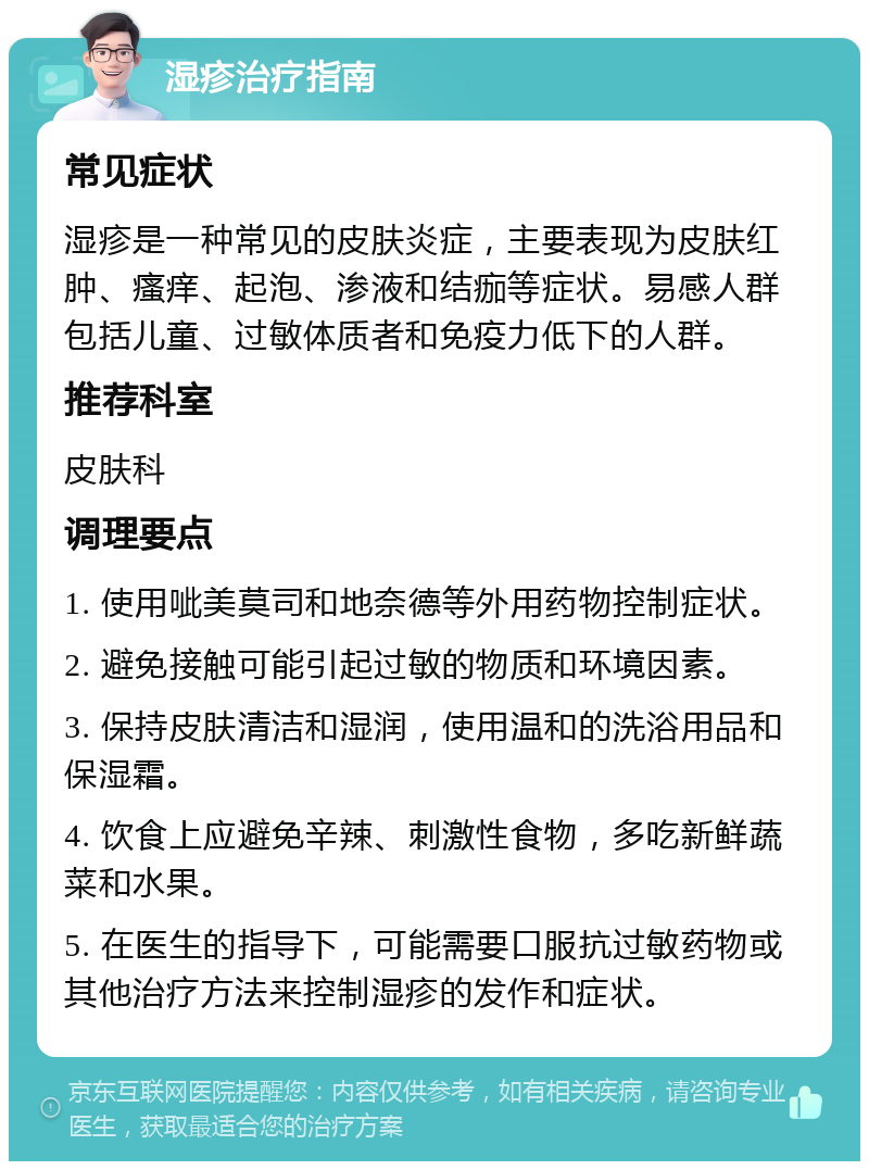 湿疹治疗指南 常见症状 湿疹是一种常见的皮肤炎症，主要表现为皮肤红肿、瘙痒、起泡、渗液和结痂等症状。易感人群包括儿童、过敏体质者和免疫力低下的人群。 推荐科室 皮肤科 调理要点 1. 使用呲美莫司和地奈德等外用药物控制症状。 2. 避免接触可能引起过敏的物质和环境因素。 3. 保持皮肤清洁和湿润，使用温和的洗浴用品和保湿霜。 4. 饮食上应避免辛辣、刺激性食物，多吃新鲜蔬菜和水果。 5. 在医生的指导下，可能需要口服抗过敏药物或其他治疗方法来控制湿疹的发作和症状。