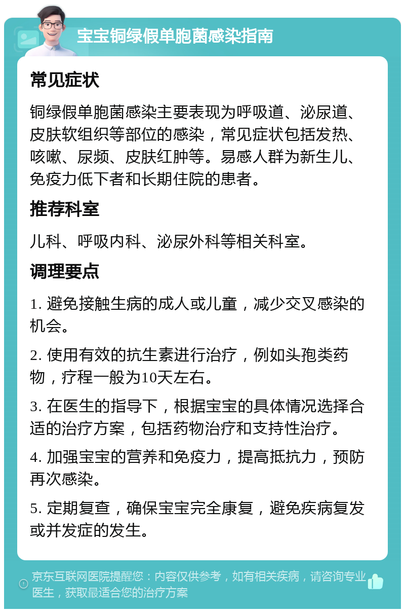 宝宝铜绿假单胞菌感染指南 常见症状 铜绿假单胞菌感染主要表现为呼吸道、泌尿道、皮肤软组织等部位的感染，常见症状包括发热、咳嗽、尿频、皮肤红肿等。易感人群为新生儿、免疫力低下者和长期住院的患者。 推荐科室 儿科、呼吸内科、泌尿外科等相关科室。 调理要点 1. 避免接触生病的成人或儿童，减少交叉感染的机会。 2. 使用有效的抗生素进行治疗，例如头孢类药物，疗程一般为10天左右。 3. 在医生的指导下，根据宝宝的具体情况选择合适的治疗方案，包括药物治疗和支持性治疗。 4. 加强宝宝的营养和免疫力，提高抵抗力，预防再次感染。 5. 定期复查，确保宝宝完全康复，避免疾病复发或并发症的发生。