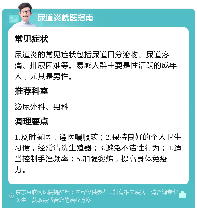 尿道炎就医指南 常见症状 尿道炎的常见症状包括尿道口分泌物、尿道疼痛、排尿困难等。易感人群主要是性活跃的成年人，尤其是男性。 推荐科室 泌尿外科、男科 调理要点 1.及时就医，遵医嘱服药；2.保持良好的个人卫生习惯，经常清洗生殖器；3.避免不洁性行为；4.适当控制手淫频率；5.加强锻炼，提高身体免疫力。