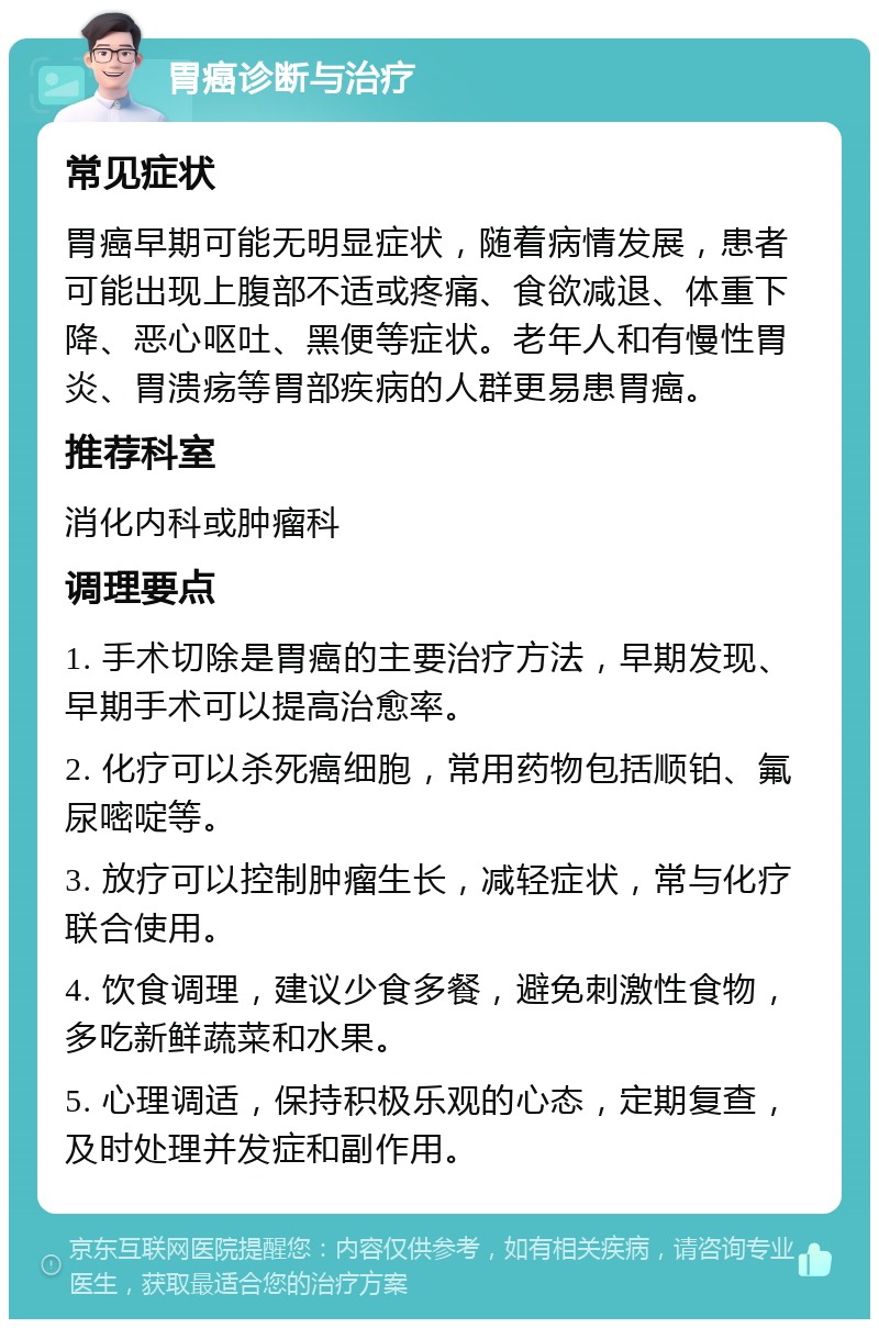 胃癌诊断与治疗 常见症状 胃癌早期可能无明显症状，随着病情发展，患者可能出现上腹部不适或疼痛、食欲减退、体重下降、恶心呕吐、黑便等症状。老年人和有慢性胃炎、胃溃疡等胃部疾病的人群更易患胃癌。 推荐科室 消化内科或肿瘤科 调理要点 1. 手术切除是胃癌的主要治疗方法，早期发现、早期手术可以提高治愈率。 2. 化疗可以杀死癌细胞，常用药物包括顺铂、氟尿嘧啶等。 3. 放疗可以控制肿瘤生长，减轻症状，常与化疗联合使用。 4. 饮食调理，建议少食多餐，避免刺激性食物，多吃新鲜蔬菜和水果。 5. 心理调适，保持积极乐观的心态，定期复查，及时处理并发症和副作用。