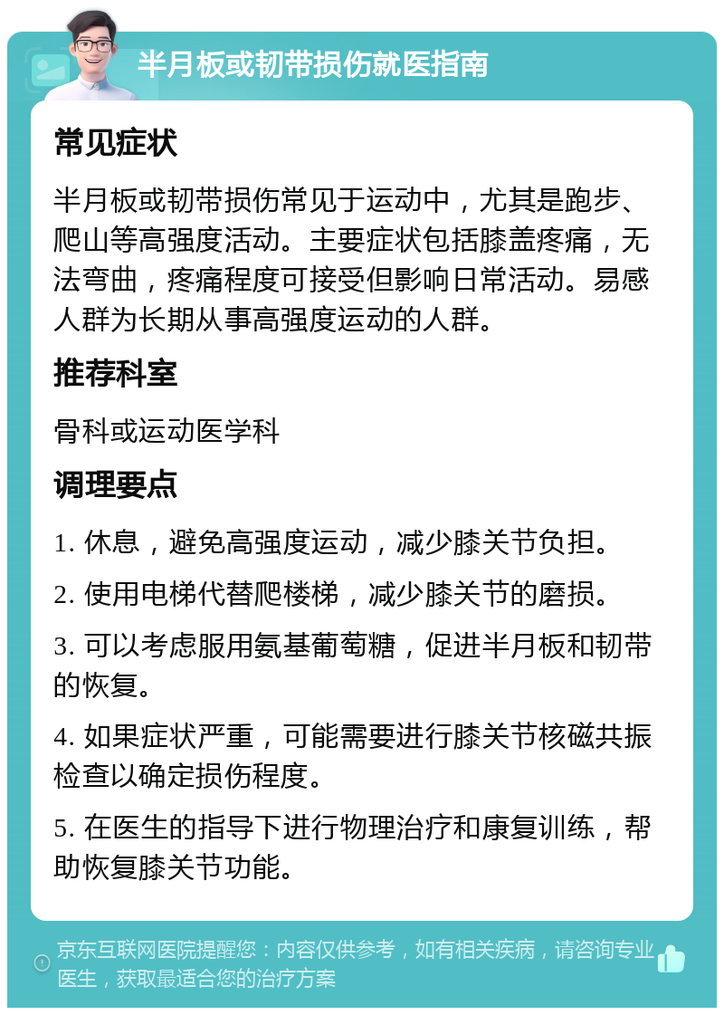 半月板或韧带损伤就医指南 常见症状 半月板或韧带损伤常见于运动中，尤其是跑步、爬山等高强度活动。主要症状包括膝盖疼痛，无法弯曲，疼痛程度可接受但影响日常活动。易感人群为长期从事高强度运动的人群。 推荐科室 骨科或运动医学科 调理要点 1. 休息，避免高强度运动，减少膝关节负担。 2. 使用电梯代替爬楼梯，减少膝关节的磨损。 3. 可以考虑服用氨基葡萄糖，促进半月板和韧带的恢复。 4. 如果症状严重，可能需要进行膝关节核磁共振检查以确定损伤程度。 5. 在医生的指导下进行物理治疗和康复训练，帮助恢复膝关节功能。