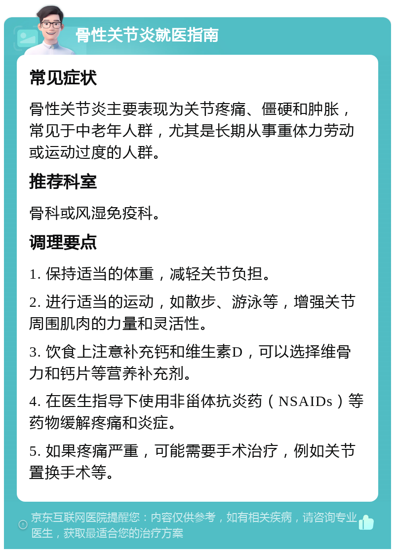 骨性关节炎就医指南 常见症状 骨性关节炎主要表现为关节疼痛、僵硬和肿胀，常见于中老年人群，尤其是长期从事重体力劳动或运动过度的人群。 推荐科室 骨科或风湿免疫科。 调理要点 1. 保持适当的体重，减轻关节负担。 2. 进行适当的运动，如散步、游泳等，增强关节周围肌肉的力量和灵活性。 3. 饮食上注意补充钙和维生素D，可以选择维骨力和钙片等营养补充剂。 4. 在医生指导下使用非甾体抗炎药（NSAIDs）等药物缓解疼痛和炎症。 5. 如果疼痛严重，可能需要手术治疗，例如关节置换手术等。