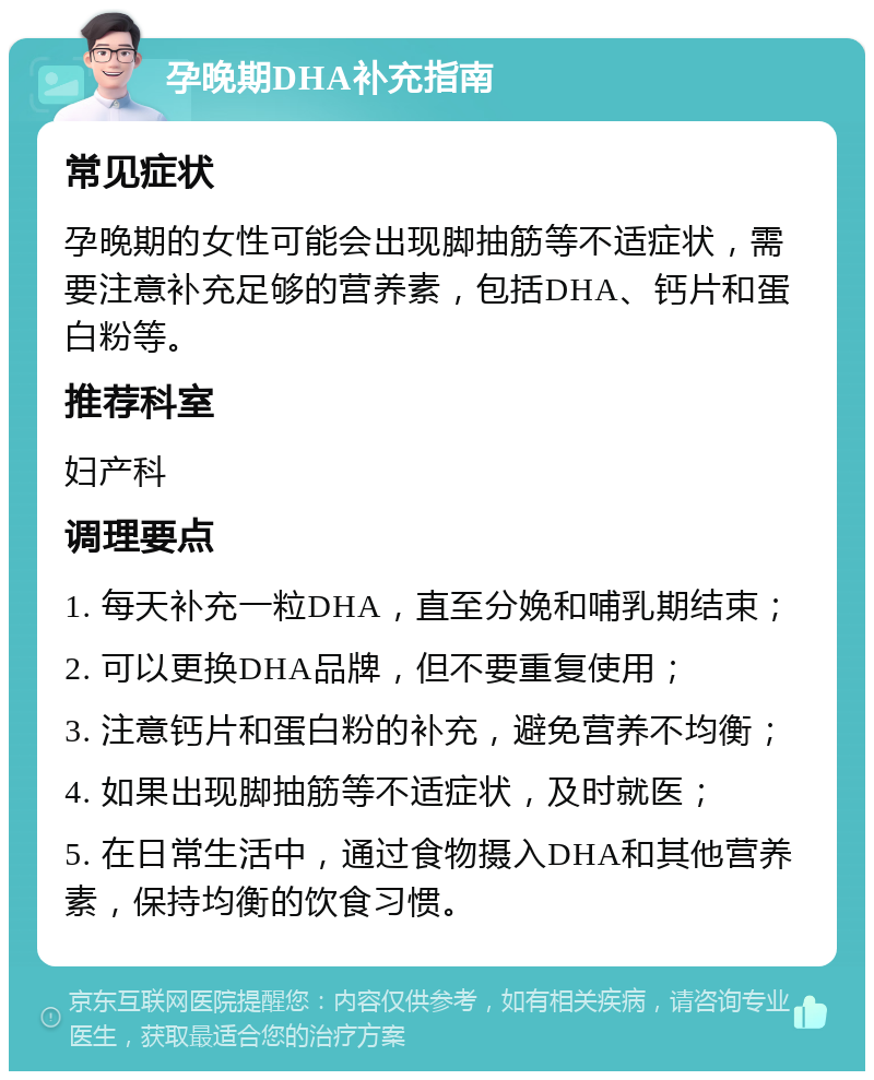 孕晚期DHA补充指南 常见症状 孕晚期的女性可能会出现脚抽筋等不适症状，需要注意补充足够的营养素，包括DHA、钙片和蛋白粉等。 推荐科室 妇产科 调理要点 1. 每天补充一粒DHA，直至分娩和哺乳期结束； 2. 可以更换DHA品牌，但不要重复使用； 3. 注意钙片和蛋白粉的补充，避免营养不均衡； 4. 如果出现脚抽筋等不适症状，及时就医； 5. 在日常生活中，通过食物摄入DHA和其他营养素，保持均衡的饮食习惯。