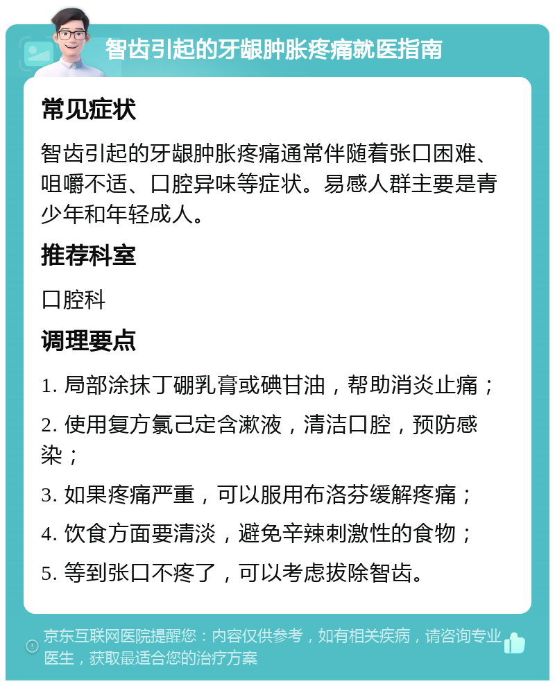 智齿引起的牙龈肿胀疼痛就医指南 常见症状 智齿引起的牙龈肿胀疼痛通常伴随着张口困难、咀嚼不适、口腔异味等症状。易感人群主要是青少年和年轻成人。 推荐科室 口腔科 调理要点 1. 局部涂抹丁硼乳膏或碘甘油，帮助消炎止痛； 2. 使用复方氯己定含漱液，清洁口腔，预防感染； 3. 如果疼痛严重，可以服用布洛芬缓解疼痛； 4. 饮食方面要清淡，避免辛辣刺激性的食物； 5. 等到张口不疼了，可以考虑拔除智齿。