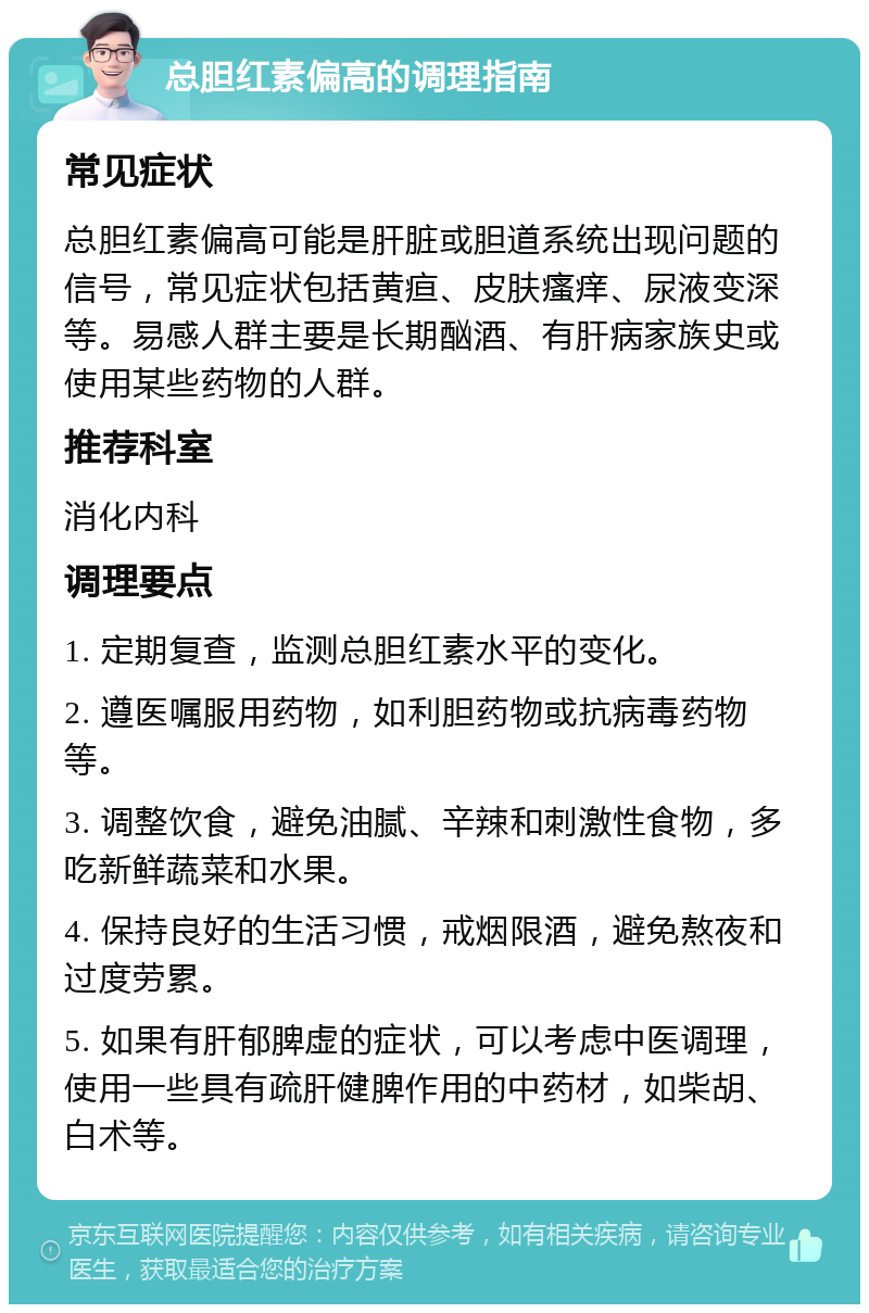 总胆红素偏高的调理指南 常见症状 总胆红素偏高可能是肝脏或胆道系统出现问题的信号，常见症状包括黄疸、皮肤瘙痒、尿液变深等。易感人群主要是长期酗酒、有肝病家族史或使用某些药物的人群。 推荐科室 消化内科 调理要点 1. 定期复查，监测总胆红素水平的变化。 2. 遵医嘱服用药物，如利胆药物或抗病毒药物等。 3. 调整饮食，避免油腻、辛辣和刺激性食物，多吃新鲜蔬菜和水果。 4. 保持良好的生活习惯，戒烟限酒，避免熬夜和过度劳累。 5. 如果有肝郁脾虚的症状，可以考虑中医调理，使用一些具有疏肝健脾作用的中药材，如柴胡、白术等。