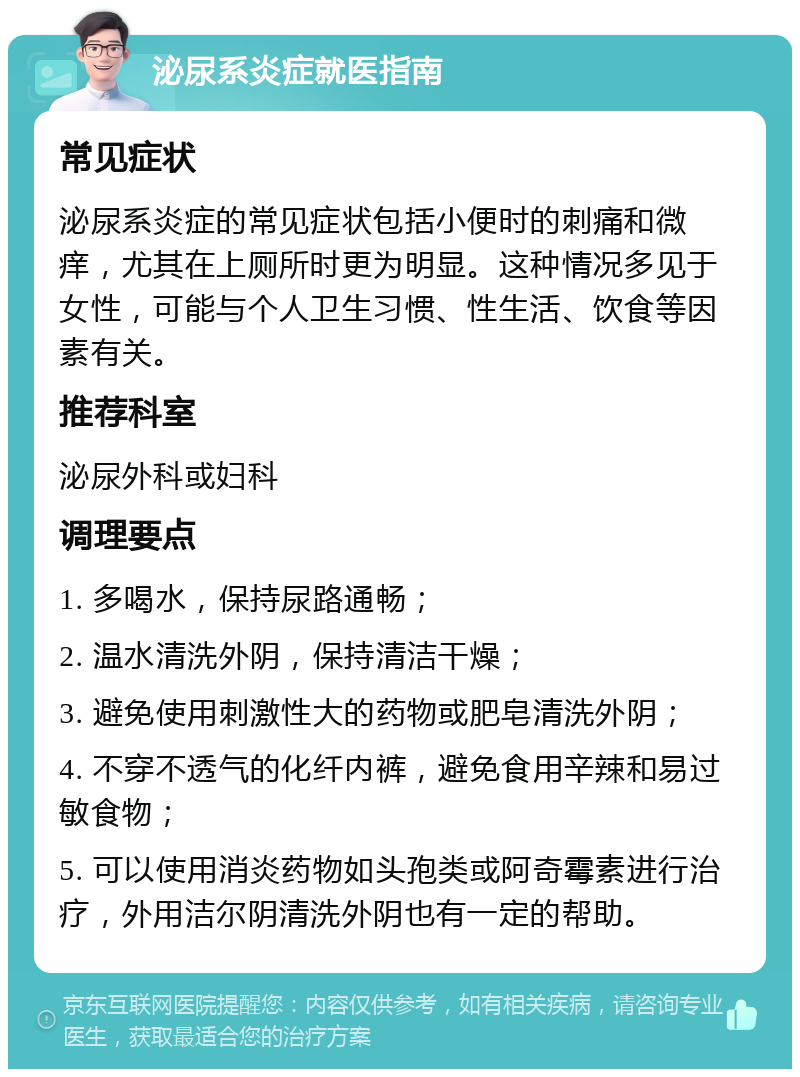 泌尿系炎症就医指南 常见症状 泌尿系炎症的常见症状包括小便时的刺痛和微痒，尤其在上厕所时更为明显。这种情况多见于女性，可能与个人卫生习惯、性生活、饮食等因素有关。 推荐科室 泌尿外科或妇科 调理要点 1. 多喝水，保持尿路通畅； 2. 温水清洗外阴，保持清洁干燥； 3. 避免使用刺激性大的药物或肥皂清洗外阴； 4. 不穿不透气的化纤内裤，避免食用辛辣和易过敏食物； 5. 可以使用消炎药物如头孢类或阿奇霉素进行治疗，外用洁尔阴清洗外阴也有一定的帮助。