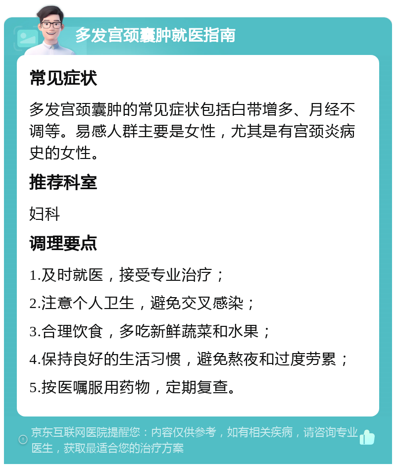 多发宫颈囊肿就医指南 常见症状 多发宫颈囊肿的常见症状包括白带增多、月经不调等。易感人群主要是女性，尤其是有宫颈炎病史的女性。 推荐科室 妇科 调理要点 1.及时就医，接受专业治疗； 2.注意个人卫生，避免交叉感染； 3.合理饮食，多吃新鲜蔬菜和水果； 4.保持良好的生活习惯，避免熬夜和过度劳累； 5.按医嘱服用药物，定期复查。