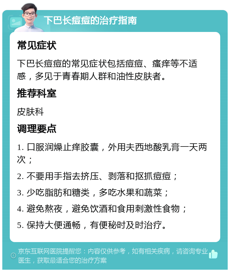 下巴长痘痘的治疗指南 常见症状 下巴长痘痘的常见症状包括痘痘、瘙痒等不适感，多见于青春期人群和油性皮肤者。 推荐科室 皮肤科 调理要点 1. 口服润燥止痒胶囊，外用夫西地酸乳膏一天两次； 2. 不要用手指去挤压、剥落和抠抓痘痘； 3. 少吃脂肪和糖类，多吃水果和蔬菜； 4. 避免熬夜，避免饮酒和食用刺激性食物； 5. 保持大便通畅，有便秘时及时治疗。