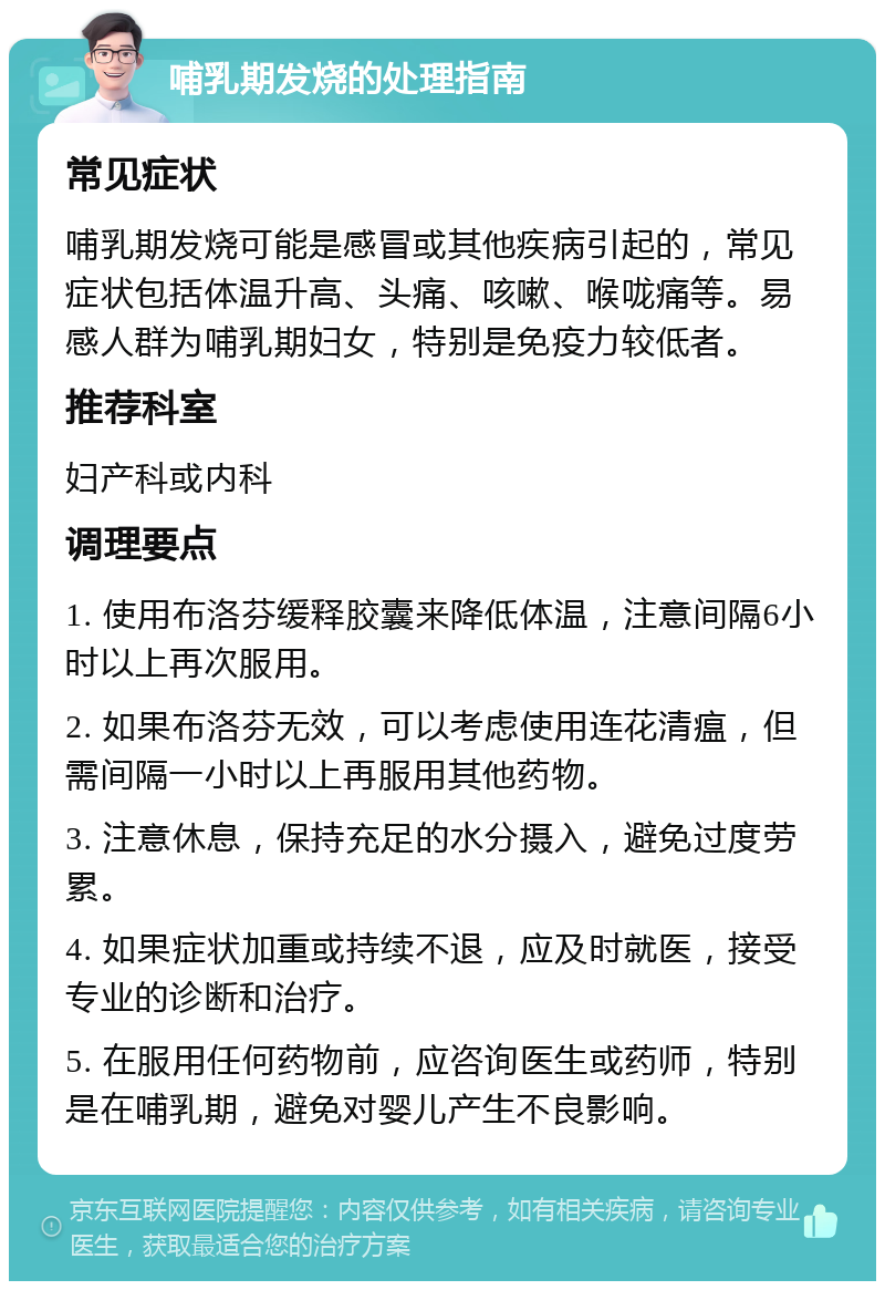 哺乳期发烧的处理指南 常见症状 哺乳期发烧可能是感冒或其他疾病引起的，常见症状包括体温升高、头痛、咳嗽、喉咙痛等。易感人群为哺乳期妇女，特别是免疫力较低者。 推荐科室 妇产科或内科 调理要点 1. 使用布洛芬缓释胶囊来降低体温，注意间隔6小时以上再次服用。 2. 如果布洛芬无效，可以考虑使用连花清瘟，但需间隔一小时以上再服用其他药物。 3. 注意休息，保持充足的水分摄入，避免过度劳累。 4. 如果症状加重或持续不退，应及时就医，接受专业的诊断和治疗。 5. 在服用任何药物前，应咨询医生或药师，特别是在哺乳期，避免对婴儿产生不良影响。