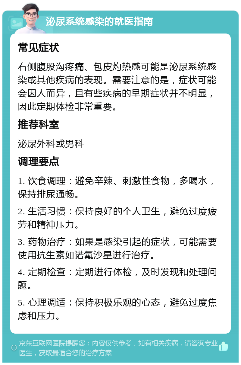 泌尿系统感染的就医指南 常见症状 右侧腹股沟疼痛、包皮灼热感可能是泌尿系统感染或其他疾病的表现。需要注意的是，症状可能会因人而异，且有些疾病的早期症状并不明显，因此定期体检非常重要。 推荐科室 泌尿外科或男科 调理要点 1. 饮食调理：避免辛辣、刺激性食物，多喝水，保持排尿通畅。 2. 生活习惯：保持良好的个人卫生，避免过度疲劳和精神压力。 3. 药物治疗：如果是感染引起的症状，可能需要使用抗生素如诺氟沙星进行治疗。 4. 定期检查：定期进行体检，及时发现和处理问题。 5. 心理调适：保持积极乐观的心态，避免过度焦虑和压力。