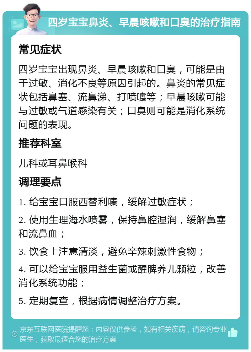 四岁宝宝鼻炎、早晨咳嗽和口臭的治疗指南 常见症状 四岁宝宝出现鼻炎、早晨咳嗽和口臭，可能是由于过敏、消化不良等原因引起的。鼻炎的常见症状包括鼻塞、流鼻涕、打喷嚏等；早晨咳嗽可能与过敏或气道感染有关；口臭则可能是消化系统问题的表现。 推荐科室 儿科或耳鼻喉科 调理要点 1. 给宝宝口服西替利嗪，缓解过敏症状； 2. 使用生理海水喷雾，保持鼻腔湿润，缓解鼻塞和流鼻血； 3. 饮食上注意清淡，避免辛辣刺激性食物； 4. 可以给宝宝服用益生菌或醒脾养儿颗粒，改善消化系统功能； 5. 定期复查，根据病情调整治疗方案。