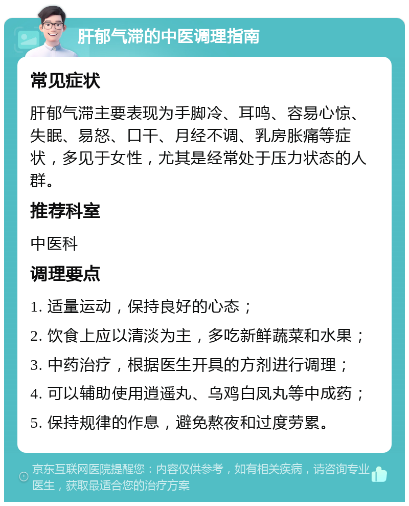 肝郁气滞的中医调理指南 常见症状 肝郁气滞主要表现为手脚冷、耳鸣、容易心惊、失眠、易怒、口干、月经不调、乳房胀痛等症状，多见于女性，尤其是经常处于压力状态的人群。 推荐科室 中医科 调理要点 1. 适量运动，保持良好的心态； 2. 饮食上应以清淡为主，多吃新鲜蔬菜和水果； 3. 中药治疗，根据医生开具的方剂进行调理； 4. 可以辅助使用逍遥丸、乌鸡白凤丸等中成药； 5. 保持规律的作息，避免熬夜和过度劳累。