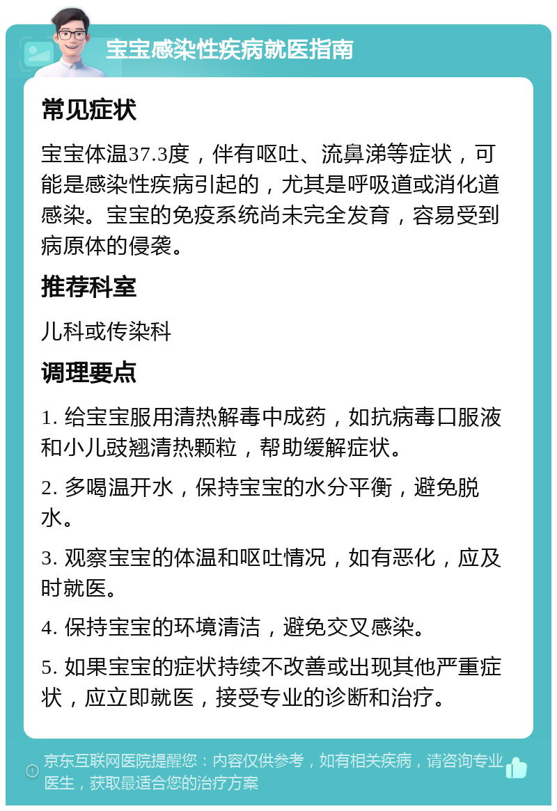 宝宝感染性疾病就医指南 常见症状 宝宝体温37.3度，伴有呕吐、流鼻涕等症状，可能是感染性疾病引起的，尤其是呼吸道或消化道感染。宝宝的免疫系统尚未完全发育，容易受到病原体的侵袭。 推荐科室 儿科或传染科 调理要点 1. 给宝宝服用清热解毒中成药，如抗病毒口服液和小儿豉翘清热颗粒，帮助缓解症状。 2. 多喝温开水，保持宝宝的水分平衡，避免脱水。 3. 观察宝宝的体温和呕吐情况，如有恶化，应及时就医。 4. 保持宝宝的环境清洁，避免交叉感染。 5. 如果宝宝的症状持续不改善或出现其他严重症状，应立即就医，接受专业的诊断和治疗。