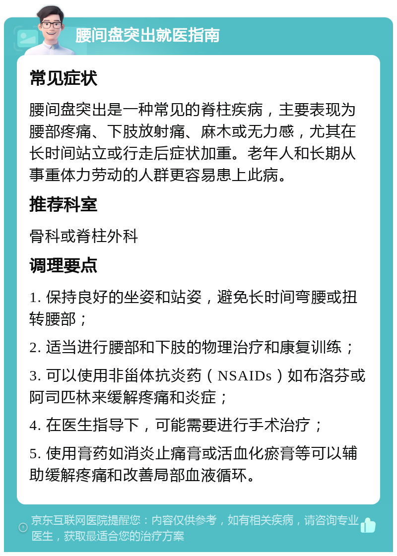 腰间盘突出就医指南 常见症状 腰间盘突出是一种常见的脊柱疾病，主要表现为腰部疼痛、下肢放射痛、麻木或无力感，尤其在长时间站立或行走后症状加重。老年人和长期从事重体力劳动的人群更容易患上此病。 推荐科室 骨科或脊柱外科 调理要点 1. 保持良好的坐姿和站姿，避免长时间弯腰或扭转腰部； 2. 适当进行腰部和下肢的物理治疗和康复训练； 3. 可以使用非甾体抗炎药（NSAIDs）如布洛芬或阿司匹林来缓解疼痛和炎症； 4. 在医生指导下，可能需要进行手术治疗； 5. 使用膏药如消炎止痛膏或活血化瘀膏等可以辅助缓解疼痛和改善局部血液循环。