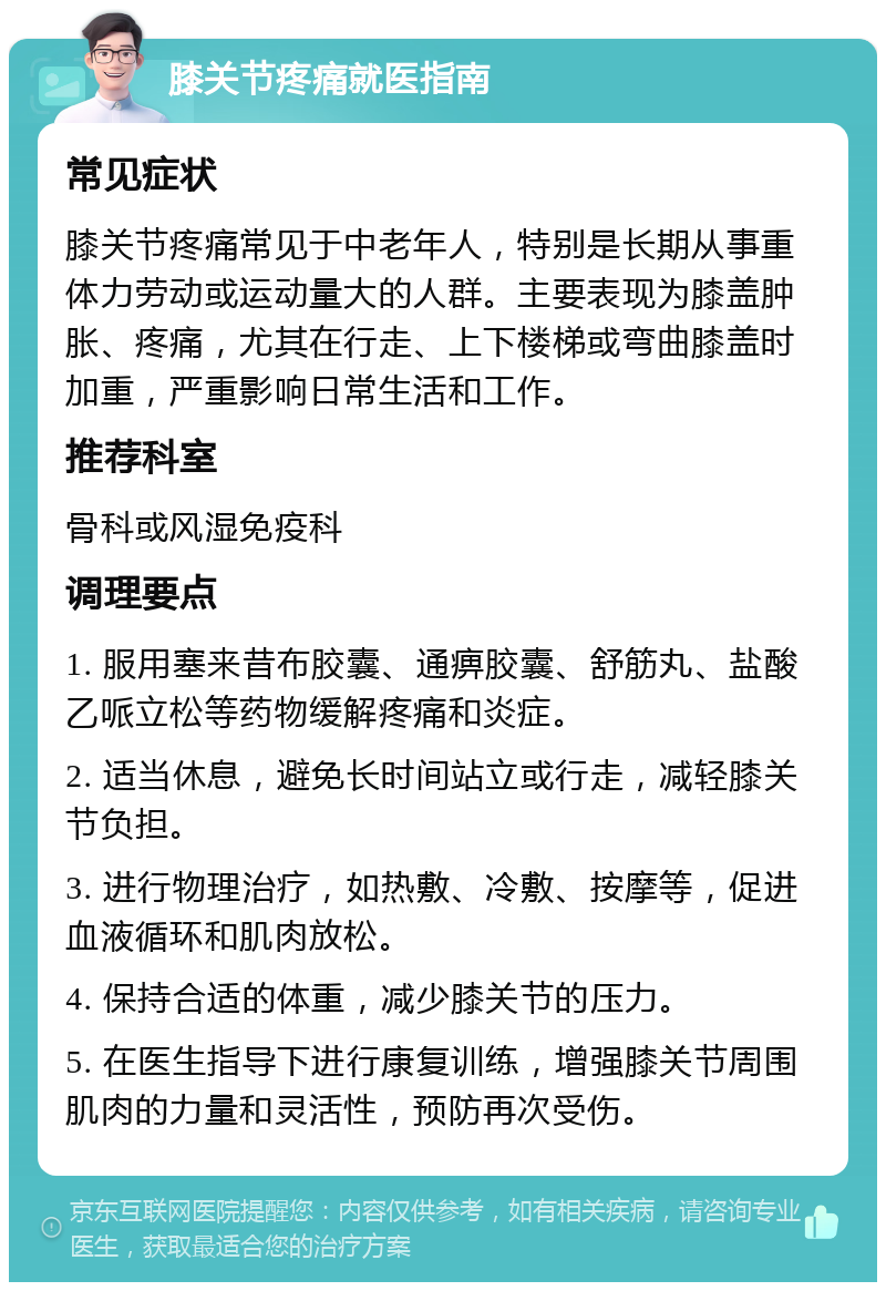 膝关节疼痛就医指南 常见症状 膝关节疼痛常见于中老年人，特别是长期从事重体力劳动或运动量大的人群。主要表现为膝盖肿胀、疼痛，尤其在行走、上下楼梯或弯曲膝盖时加重，严重影响日常生活和工作。 推荐科室 骨科或风湿免疫科 调理要点 1. 服用塞来昔布胶囊、通痹胶囊、舒筋丸、盐酸乙哌立松等药物缓解疼痛和炎症。 2. 适当休息，避免长时间站立或行走，减轻膝关节负担。 3. 进行物理治疗，如热敷、冷敷、按摩等，促进血液循环和肌肉放松。 4. 保持合适的体重，减少膝关节的压力。 5. 在医生指导下进行康复训练，增强膝关节周围肌肉的力量和灵活性，预防再次受伤。