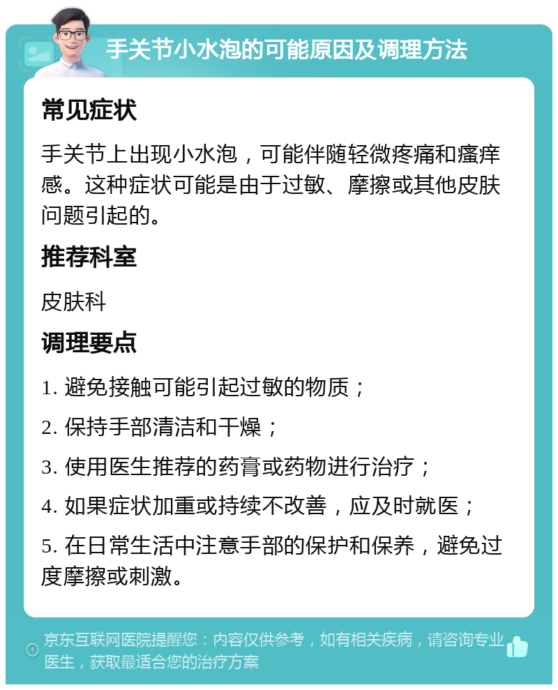 手关节小水泡的可能原因及调理方法 常见症状 手关节上出现小水泡，可能伴随轻微疼痛和瘙痒感。这种症状可能是由于过敏、摩擦或其他皮肤问题引起的。 推荐科室 皮肤科 调理要点 1. 避免接触可能引起过敏的物质； 2. 保持手部清洁和干燥； 3. 使用医生推荐的药膏或药物进行治疗； 4. 如果症状加重或持续不改善，应及时就医； 5. 在日常生活中注意手部的保护和保养，避免过度摩擦或刺激。