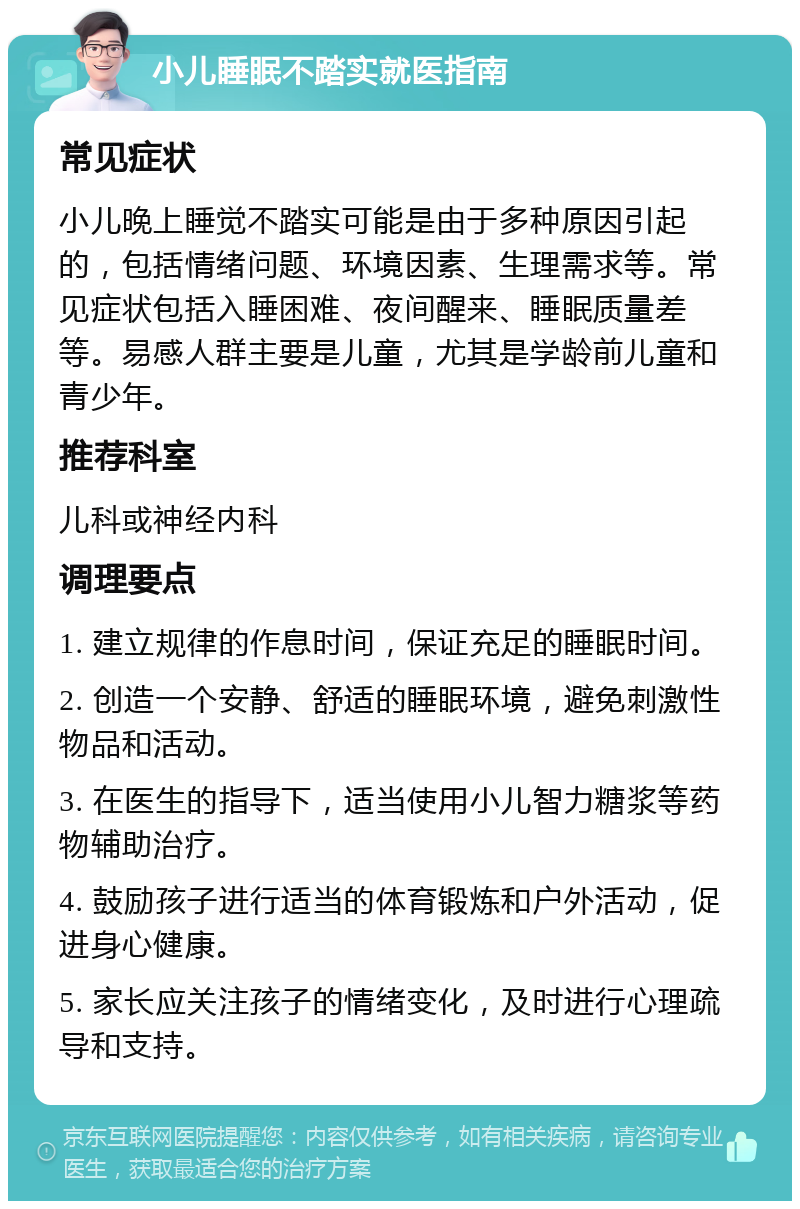 小儿睡眠不踏实就医指南 常见症状 小儿晚上睡觉不踏实可能是由于多种原因引起的，包括情绪问题、环境因素、生理需求等。常见症状包括入睡困难、夜间醒来、睡眠质量差等。易感人群主要是儿童，尤其是学龄前儿童和青少年。 推荐科室 儿科或神经内科 调理要点 1. 建立规律的作息时间，保证充足的睡眠时间。 2. 创造一个安静、舒适的睡眠环境，避免刺激性物品和活动。 3. 在医生的指导下，适当使用小儿智力糖浆等药物辅助治疗。 4. 鼓励孩子进行适当的体育锻炼和户外活动，促进身心健康。 5. 家长应关注孩子的情绪变化，及时进行心理疏导和支持。