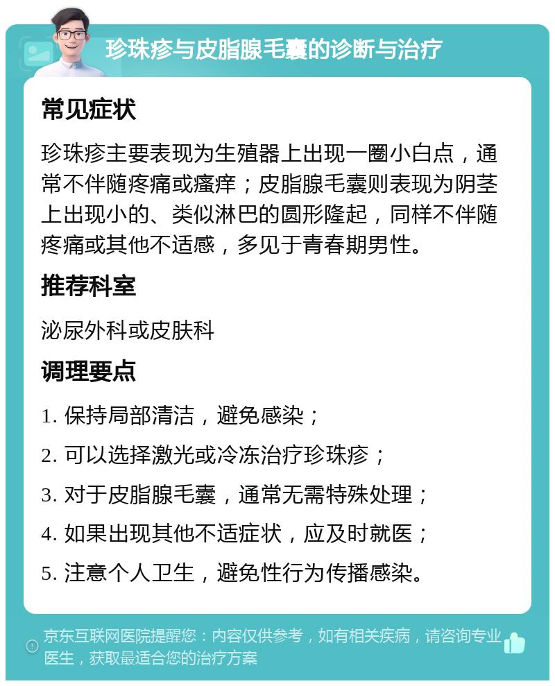 珍珠疹与皮脂腺毛囊的诊断与治疗 常见症状 珍珠疹主要表现为生殖器上出现一圈小白点，通常不伴随疼痛或瘙痒；皮脂腺毛囊则表现为阴茎上出现小的、类似淋巴的圆形隆起，同样不伴随疼痛或其他不适感，多见于青春期男性。 推荐科室 泌尿外科或皮肤科 调理要点 1. 保持局部清洁，避免感染； 2. 可以选择激光或冷冻治疗珍珠疹； 3. 对于皮脂腺毛囊，通常无需特殊处理； 4. 如果出现其他不适症状，应及时就医； 5. 注意个人卫生，避免性行为传播感染。