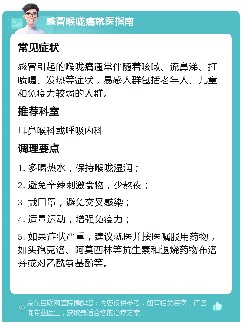 感冒喉咙痛就医指南 常见症状 感冒引起的喉咙痛通常伴随着咳嗽、流鼻涕、打喷嚏、发热等症状，易感人群包括老年人、儿童和免疫力较弱的人群。 推荐科室 耳鼻喉科或呼吸内科 调理要点 1. 多喝热水，保持喉咙湿润； 2. 避免辛辣刺激食物，少熬夜； 3. 戴口罩，避免交叉感染； 4. 适量运动，增强免疫力； 5. 如果症状严重，建议就医并按医嘱服用药物，如头孢克洛、阿莫西林等抗生素和退烧药物布洛芬或对乙酰氨基酚等。