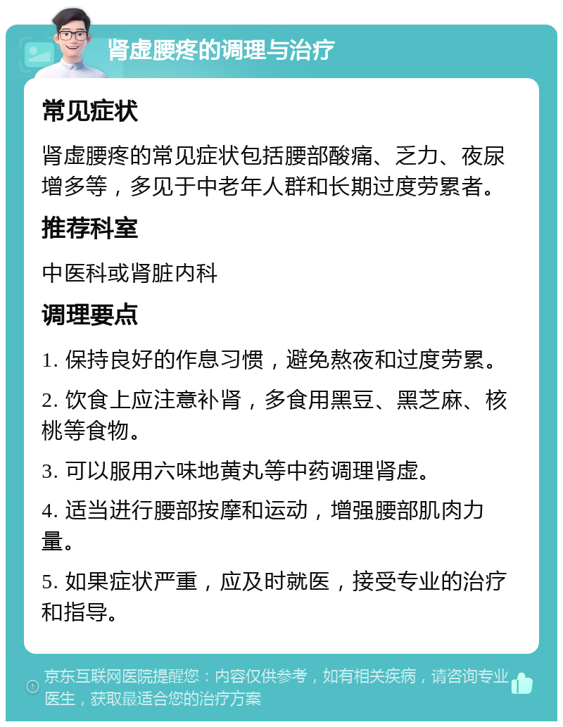 肾虚腰疼的调理与治疗 常见症状 肾虚腰疼的常见症状包括腰部酸痛、乏力、夜尿增多等，多见于中老年人群和长期过度劳累者。 推荐科室 中医科或肾脏内科 调理要点 1. 保持良好的作息习惯，避免熬夜和过度劳累。 2. 饮食上应注意补肾，多食用黑豆、黑芝麻、核桃等食物。 3. 可以服用六味地黄丸等中药调理肾虚。 4. 适当进行腰部按摩和运动，增强腰部肌肉力量。 5. 如果症状严重，应及时就医，接受专业的治疗和指导。