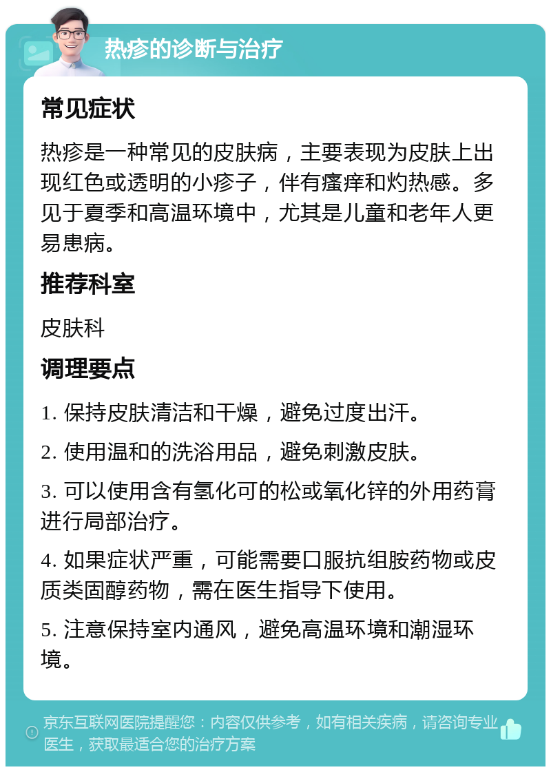 热疹的诊断与治疗 常见症状 热疹是一种常见的皮肤病，主要表现为皮肤上出现红色或透明的小疹子，伴有瘙痒和灼热感。多见于夏季和高温环境中，尤其是儿童和老年人更易患病。 推荐科室 皮肤科 调理要点 1. 保持皮肤清洁和干燥，避免过度出汗。 2. 使用温和的洗浴用品，避免刺激皮肤。 3. 可以使用含有氢化可的松或氧化锌的外用药膏进行局部治疗。 4. 如果症状严重，可能需要口服抗组胺药物或皮质类固醇药物，需在医生指导下使用。 5. 注意保持室内通风，避免高温环境和潮湿环境。