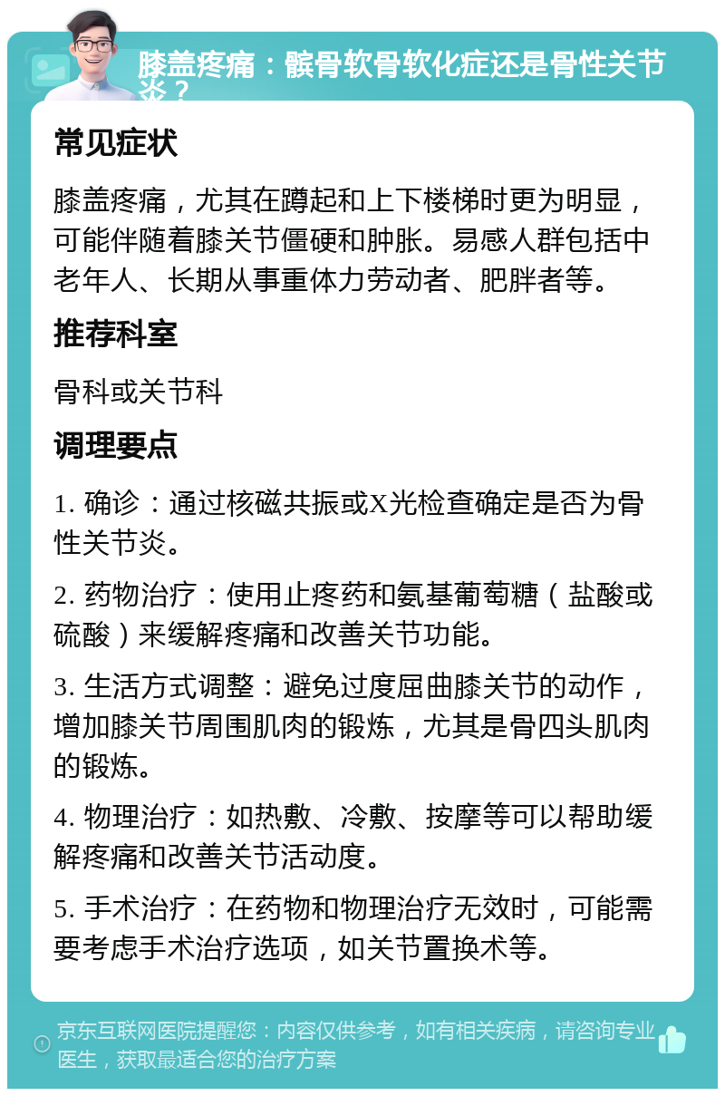 膝盖疼痛：髌骨软骨软化症还是骨性关节炎？ 常见症状 膝盖疼痛，尤其在蹲起和上下楼梯时更为明显，可能伴随着膝关节僵硬和肿胀。易感人群包括中老年人、长期从事重体力劳动者、肥胖者等。 推荐科室 骨科或关节科 调理要点 1. 确诊：通过核磁共振或X光检查确定是否为骨性关节炎。 2. 药物治疗：使用止疼药和氨基葡萄糖（盐酸或硫酸）来缓解疼痛和改善关节功能。 3. 生活方式调整：避免过度屈曲膝关节的动作，增加膝关节周围肌肉的锻炼，尤其是骨四头肌肉的锻炼。 4. 物理治疗：如热敷、冷敷、按摩等可以帮助缓解疼痛和改善关节活动度。 5. 手术治疗：在药物和物理治疗无效时，可能需要考虑手术治疗选项，如关节置换术等。