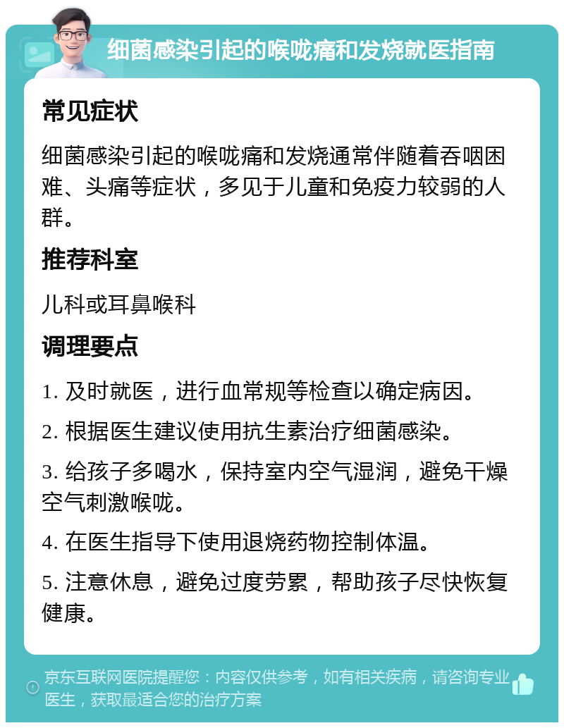 细菌感染引起的喉咙痛和发烧就医指南 常见症状 细菌感染引起的喉咙痛和发烧通常伴随着吞咽困难、头痛等症状，多见于儿童和免疫力较弱的人群。 推荐科室 儿科或耳鼻喉科 调理要点 1. 及时就医，进行血常规等检查以确定病因。 2. 根据医生建议使用抗生素治疗细菌感染。 3. 给孩子多喝水，保持室内空气湿润，避免干燥空气刺激喉咙。 4. 在医生指导下使用退烧药物控制体温。 5. 注意休息，避免过度劳累，帮助孩子尽快恢复健康。