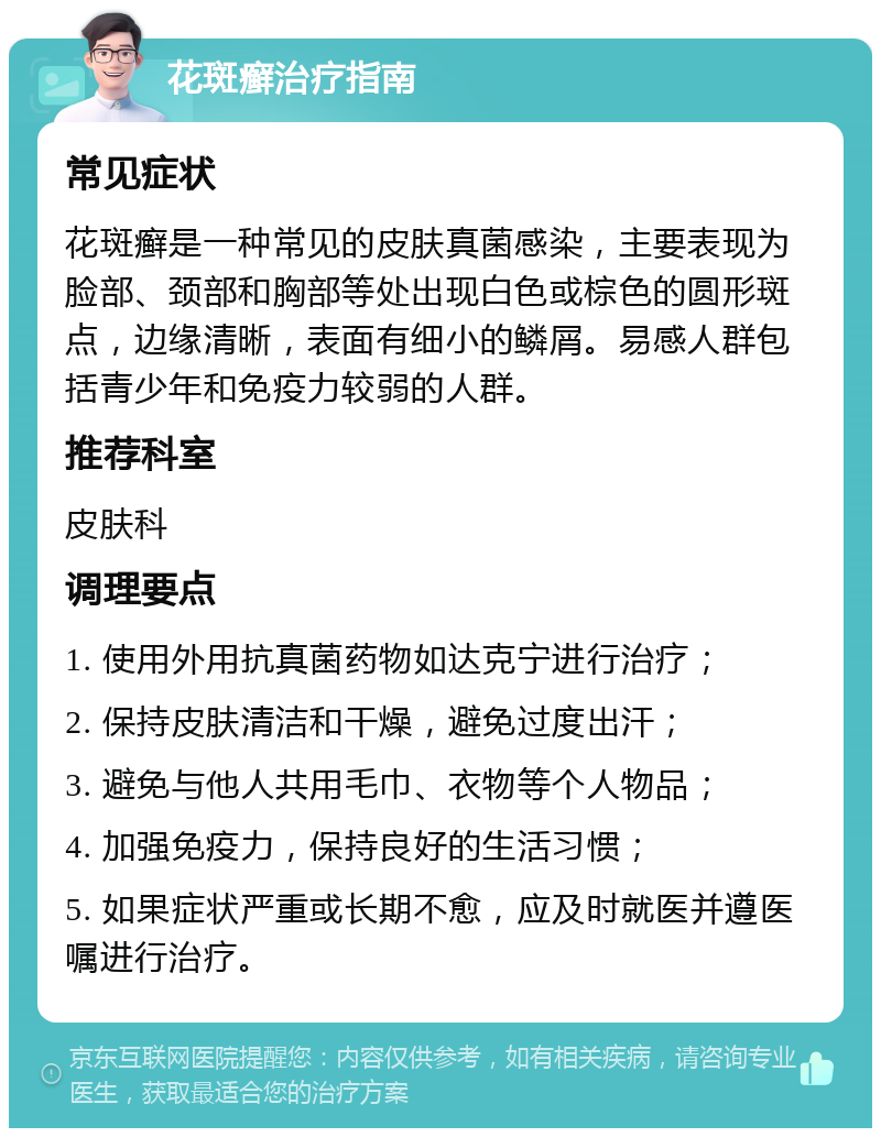 花斑癣治疗指南 常见症状 花斑癣是一种常见的皮肤真菌感染，主要表现为脸部、颈部和胸部等处出现白色或棕色的圆形斑点，边缘清晰，表面有细小的鳞屑。易感人群包括青少年和免疫力较弱的人群。 推荐科室 皮肤科 调理要点 1. 使用外用抗真菌药物如达克宁进行治疗； 2. 保持皮肤清洁和干燥，避免过度出汗； 3. 避免与他人共用毛巾、衣物等个人物品； 4. 加强免疫力，保持良好的生活习惯； 5. 如果症状严重或长期不愈，应及时就医并遵医嘱进行治疗。