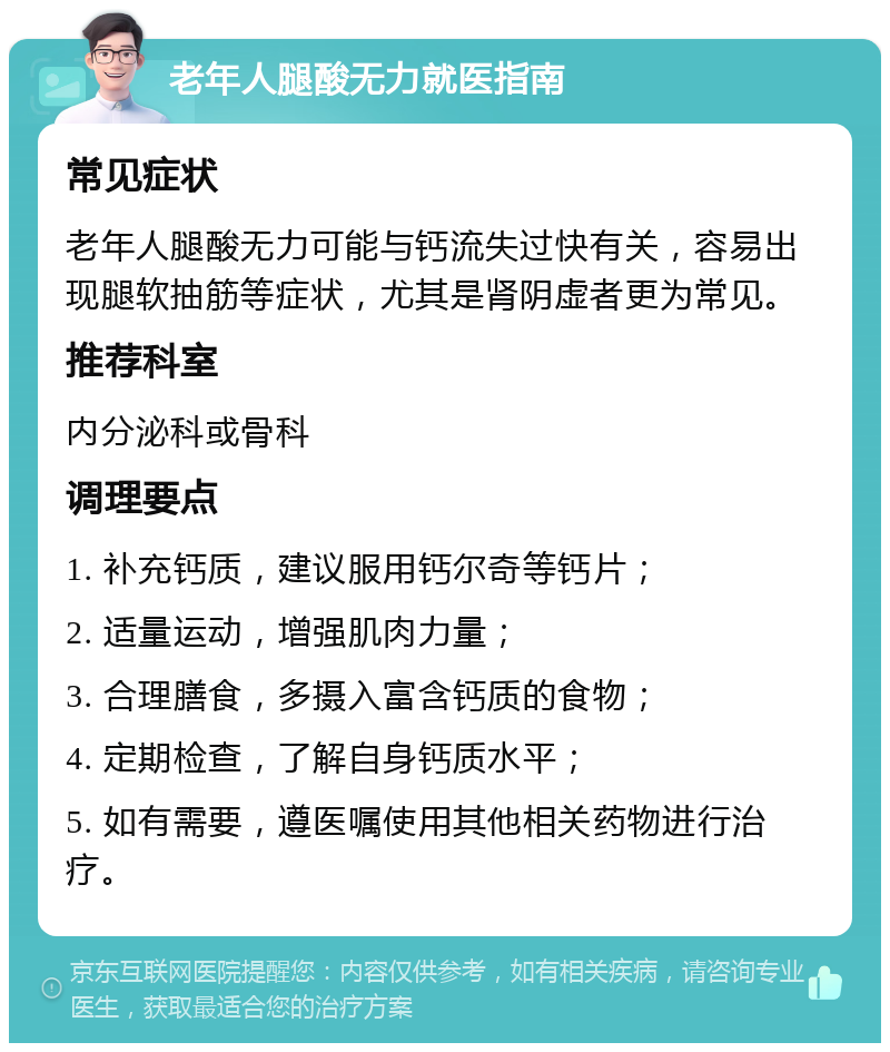 老年人腿酸无力就医指南 常见症状 老年人腿酸无力可能与钙流失过快有关，容易出现腿软抽筋等症状，尤其是肾阴虚者更为常见。 推荐科室 内分泌科或骨科 调理要点 1. 补充钙质，建议服用钙尔奇等钙片； 2. 适量运动，增强肌肉力量； 3. 合理膳食，多摄入富含钙质的食物； 4. 定期检查，了解自身钙质水平； 5. 如有需要，遵医嘱使用其他相关药物进行治疗。