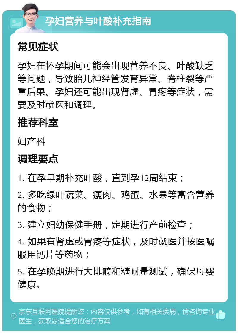 孕妇营养与叶酸补充指南 常见症状 孕妇在怀孕期间可能会出现营养不良、叶酸缺乏等问题，导致胎儿神经管发育异常、脊柱裂等严重后果。孕妇还可能出现肾虚、胃疼等症状，需要及时就医和调理。 推荐科室 妇产科 调理要点 1. 在孕早期补充叶酸，直到孕12周结束； 2. 多吃绿叶蔬菜、瘦肉、鸡蛋、水果等富含营养的食物； 3. 建立妇幼保健手册，定期进行产前检查； 4. 如果有肾虚或胃疼等症状，及时就医并按医嘱服用钙片等药物； 5. 在孕晚期进行大排畸和糖耐量测试，确保母婴健康。