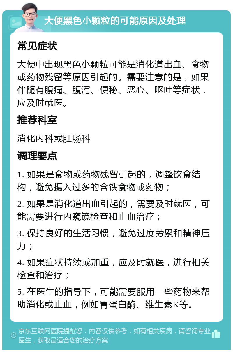 大便黑色小颗粒的可能原因及处理 常见症状 大便中出现黑色小颗粒可能是消化道出血、食物或药物残留等原因引起的。需要注意的是，如果伴随有腹痛、腹泻、便秘、恶心、呕吐等症状，应及时就医。 推荐科室 消化内科或肛肠科 调理要点 1. 如果是食物或药物残留引起的，调整饮食结构，避免摄入过多的含铁食物或药物； 2. 如果是消化道出血引起的，需要及时就医，可能需要进行内窥镜检查和止血治疗； 3. 保持良好的生活习惯，避免过度劳累和精神压力； 4. 如果症状持续或加重，应及时就医，进行相关检查和治疗； 5. 在医生的指导下，可能需要服用一些药物来帮助消化或止血，例如胃蛋白酶、维生素K等。