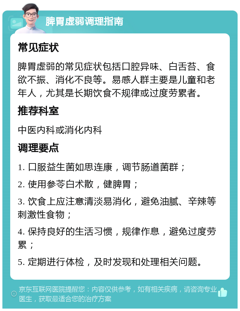 脾胃虚弱调理指南 常见症状 脾胃虚弱的常见症状包括口腔异味、白舌苔、食欲不振、消化不良等。易感人群主要是儿童和老年人，尤其是长期饮食不规律或过度劳累者。 推荐科室 中医内科或消化内科 调理要点 1. 口服益生菌如思连康，调节肠道菌群； 2. 使用参苓白术散，健脾胃； 3. 饮食上应注意清淡易消化，避免油腻、辛辣等刺激性食物； 4. 保持良好的生活习惯，规律作息，避免过度劳累； 5. 定期进行体检，及时发现和处理相关问题。