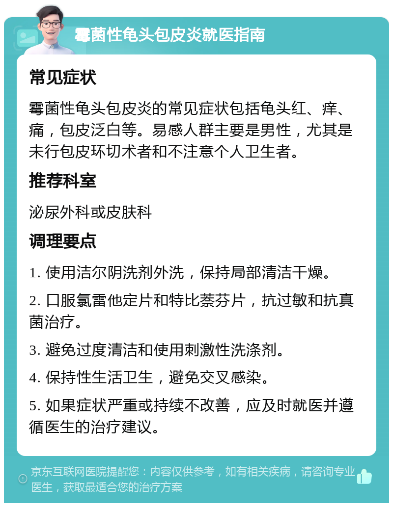 霉菌性龟头包皮炎就医指南 常见症状 霉菌性龟头包皮炎的常见症状包括龟头红、痒、痛，包皮泛白等。易感人群主要是男性，尤其是未行包皮环切术者和不注意个人卫生者。 推荐科室 泌尿外科或皮肤科 调理要点 1. 使用洁尔阴洗剂外洗，保持局部清洁干燥。 2. 口服氯雷他定片和特比萘芬片，抗过敏和抗真菌治疗。 3. 避免过度清洁和使用刺激性洗涤剂。 4. 保持性生活卫生，避免交叉感染。 5. 如果症状严重或持续不改善，应及时就医并遵循医生的治疗建议。