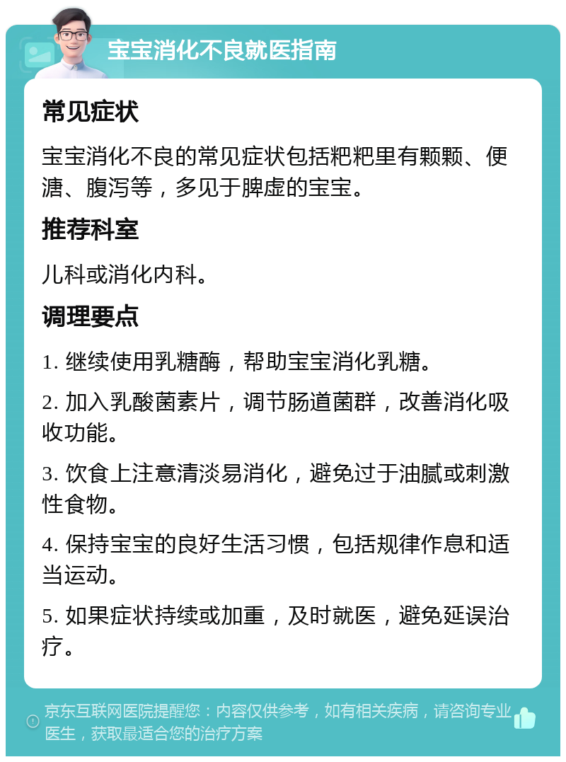 宝宝消化不良就医指南 常见症状 宝宝消化不良的常见症状包括粑粑里有颗颗、便溏、腹泻等，多见于脾虚的宝宝。 推荐科室 儿科或消化内科。 调理要点 1. 继续使用乳糖酶，帮助宝宝消化乳糖。 2. 加入乳酸菌素片，调节肠道菌群，改善消化吸收功能。 3. 饮食上注意清淡易消化，避免过于油腻或刺激性食物。 4. 保持宝宝的良好生活习惯，包括规律作息和适当运动。 5. 如果症状持续或加重，及时就医，避免延误治疗。