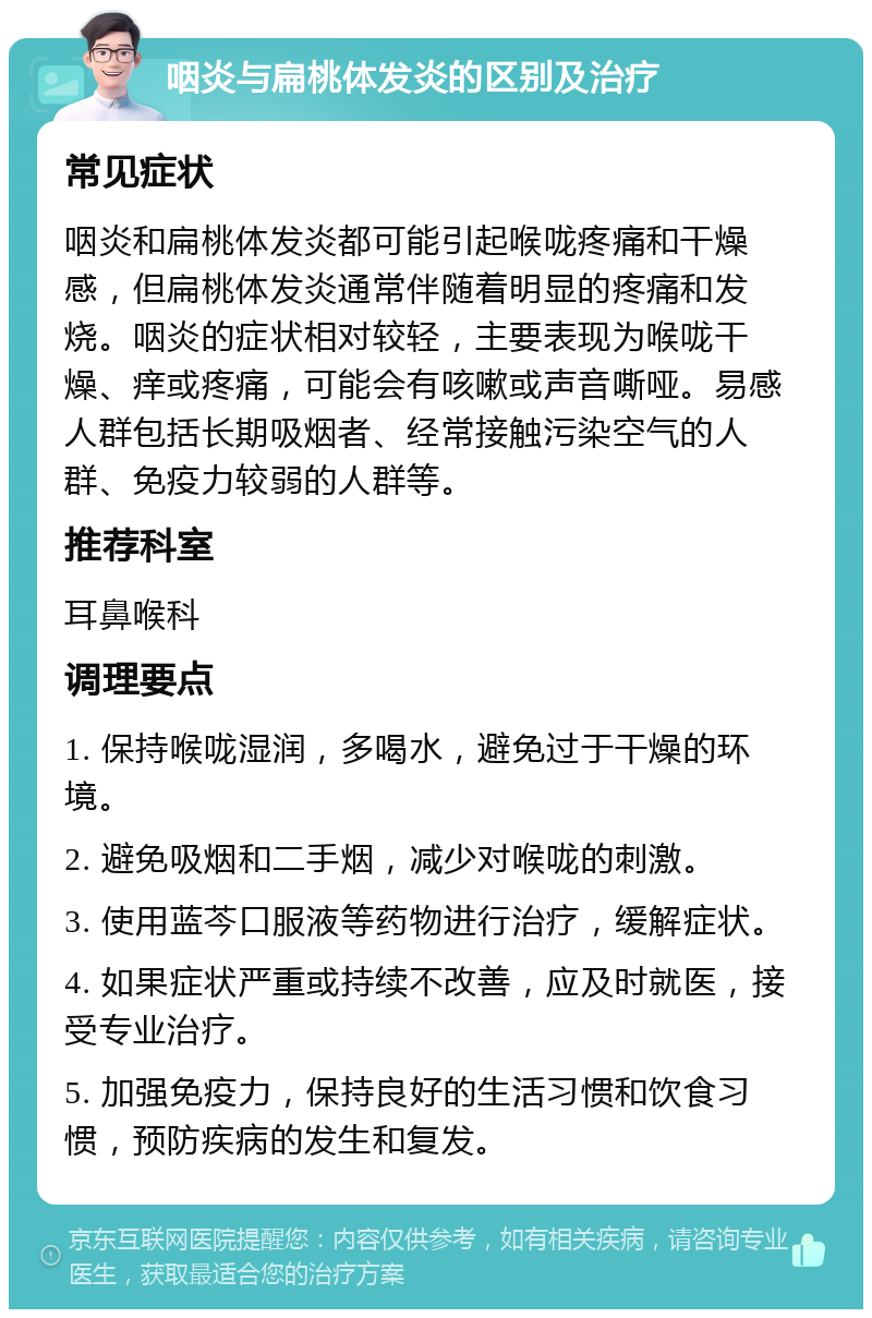 咽炎与扁桃体发炎的区别及治疗 常见症状 咽炎和扁桃体发炎都可能引起喉咙疼痛和干燥感，但扁桃体发炎通常伴随着明显的疼痛和发烧。咽炎的症状相对较轻，主要表现为喉咙干燥、痒或疼痛，可能会有咳嗽或声音嘶哑。易感人群包括长期吸烟者、经常接触污染空气的人群、免疫力较弱的人群等。 推荐科室 耳鼻喉科 调理要点 1. 保持喉咙湿润，多喝水，避免过于干燥的环境。 2. 避免吸烟和二手烟，减少对喉咙的刺激。 3. 使用蓝芩口服液等药物进行治疗，缓解症状。 4. 如果症状严重或持续不改善，应及时就医，接受专业治疗。 5. 加强免疫力，保持良好的生活习惯和饮食习惯，预防疾病的发生和复发。