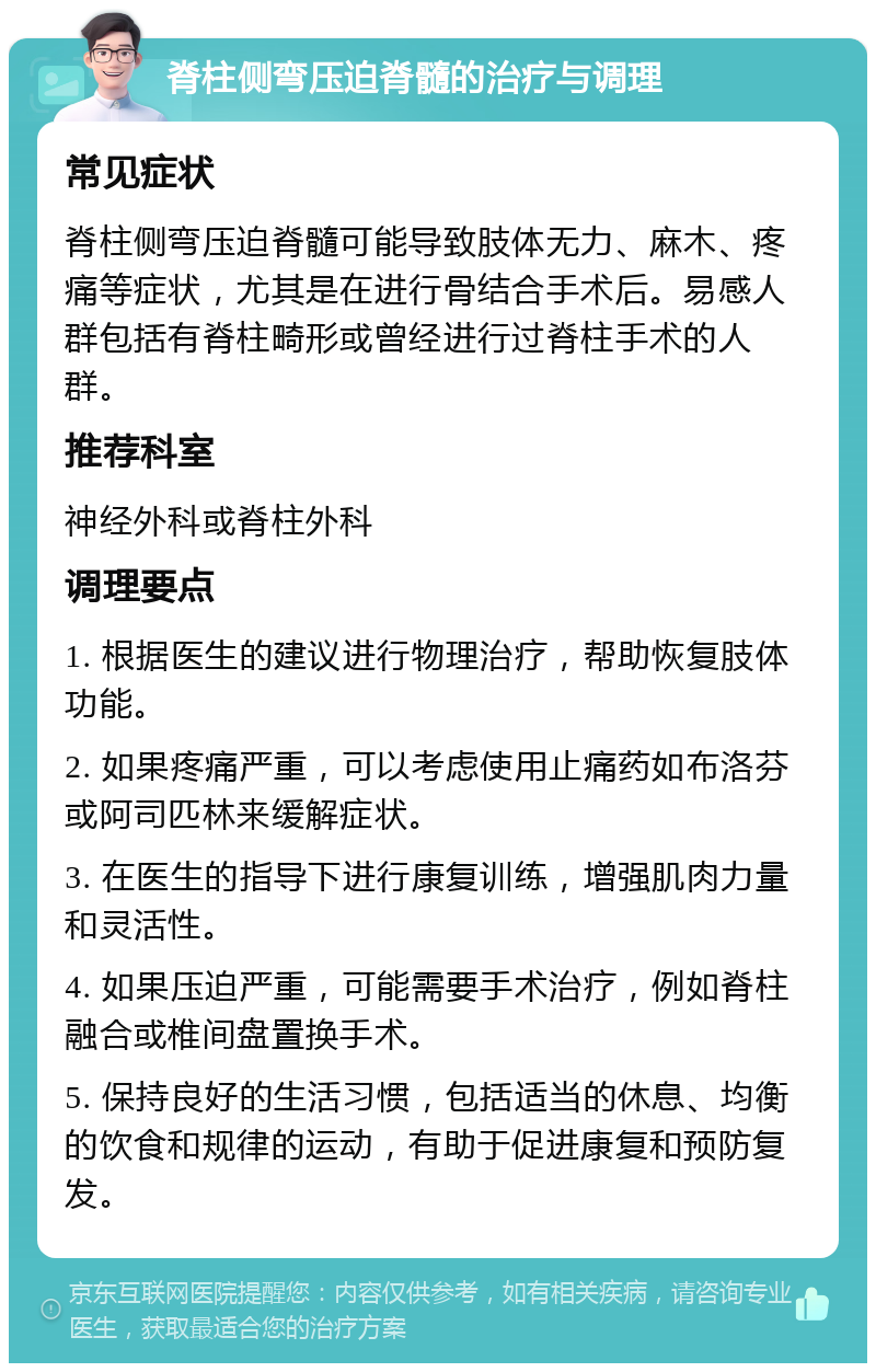 脊柱侧弯压迫脊髓的治疗与调理 常见症状 脊柱侧弯压迫脊髓可能导致肢体无力、麻木、疼痛等症状，尤其是在进行骨结合手术后。易感人群包括有脊柱畸形或曾经进行过脊柱手术的人群。 推荐科室 神经外科或脊柱外科 调理要点 1. 根据医生的建议进行物理治疗，帮助恢复肢体功能。 2. 如果疼痛严重，可以考虑使用止痛药如布洛芬或阿司匹林来缓解症状。 3. 在医生的指导下进行康复训练，增强肌肉力量和灵活性。 4. 如果压迫严重，可能需要手术治疗，例如脊柱融合或椎间盘置换手术。 5. 保持良好的生活习惯，包括适当的休息、均衡的饮食和规律的运动，有助于促进康复和预防复发。