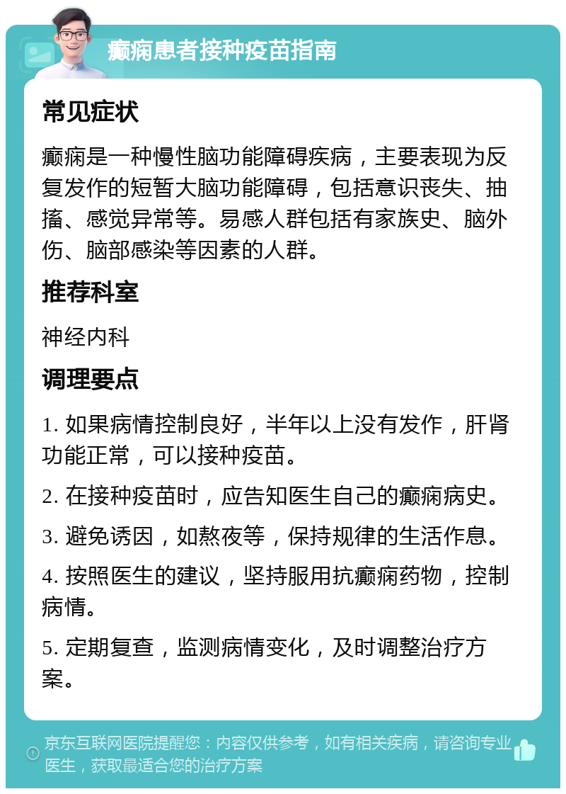 癫痫患者接种疫苗指南 常见症状 癫痫是一种慢性脑功能障碍疾病，主要表现为反复发作的短暂大脑功能障碍，包括意识丧失、抽搐、感觉异常等。易感人群包括有家族史、脑外伤、脑部感染等因素的人群。 推荐科室 神经内科 调理要点 1. 如果病情控制良好，半年以上没有发作，肝肾功能正常，可以接种疫苗。 2. 在接种疫苗时，应告知医生自己的癫痫病史。 3. 避免诱因，如熬夜等，保持规律的生活作息。 4. 按照医生的建议，坚持服用抗癫痫药物，控制病情。 5. 定期复查，监测病情变化，及时调整治疗方案。