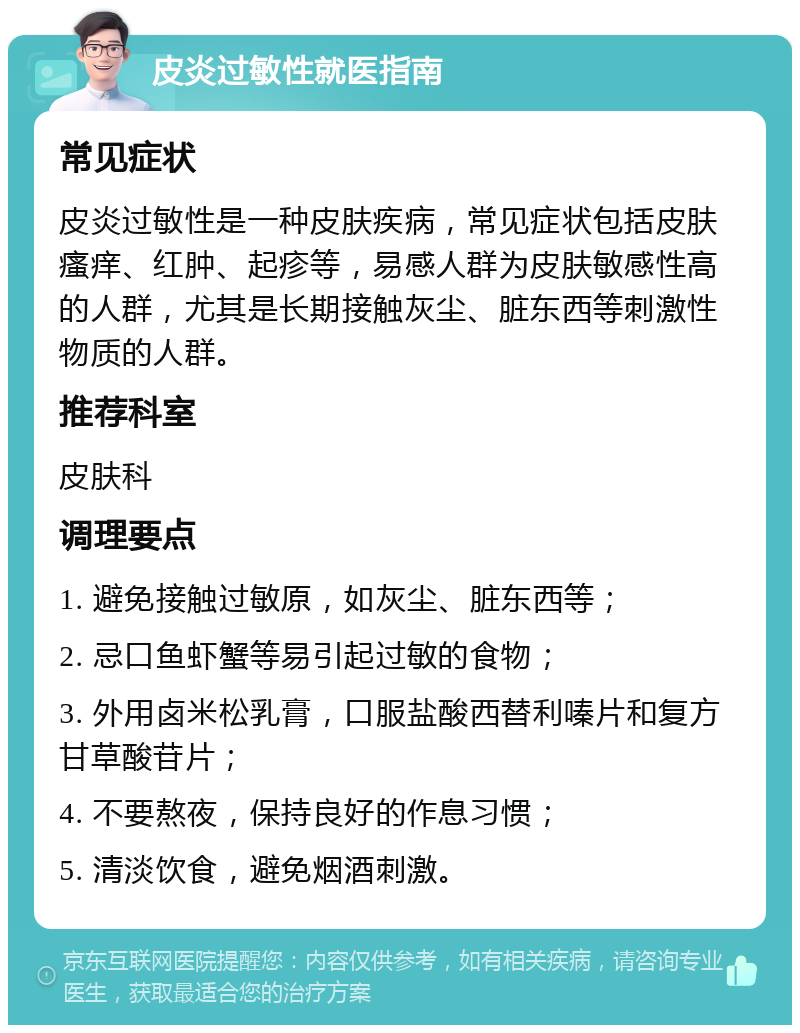 皮炎过敏性就医指南 常见症状 皮炎过敏性是一种皮肤疾病，常见症状包括皮肤瘙痒、红肿、起疹等，易感人群为皮肤敏感性高的人群，尤其是长期接触灰尘、脏东西等刺激性物质的人群。 推荐科室 皮肤科 调理要点 1. 避免接触过敏原，如灰尘、脏东西等； 2. 忌口鱼虾蟹等易引起过敏的食物； 3. 外用卤米松乳膏，口服盐酸西替利嗪片和复方甘草酸苷片； 4. 不要熬夜，保持良好的作息习惯； 5. 清淡饮食，避免烟酒刺激。