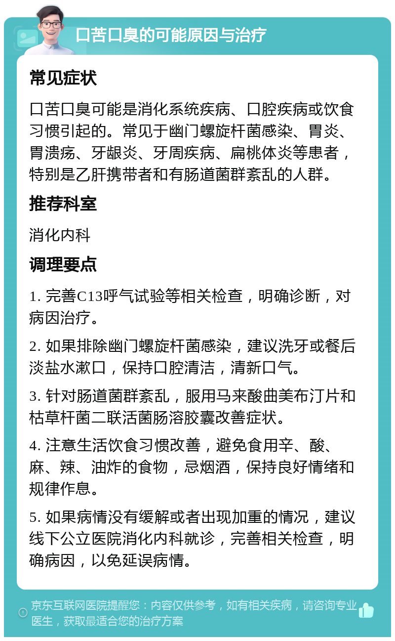 口苦口臭的可能原因与治疗 常见症状 口苦口臭可能是消化系统疾病、口腔疾病或饮食习惯引起的。常见于幽门螺旋杆菌感染、胃炎、胃溃疡、牙龈炎、牙周疾病、扁桃体炎等患者，特别是乙肝携带者和有肠道菌群紊乱的人群。 推荐科室 消化内科 调理要点 1. 完善C13呼气试验等相关检查，明确诊断，对病因治疗。 2. 如果排除幽门螺旋杆菌感染，建议洗牙或餐后淡盐水漱口，保持口腔清洁，清新口气。 3. 针对肠道菌群紊乱，服用马来酸曲美布汀片和枯草杆菌二联活菌肠溶胶囊改善症状。 4. 注意生活饮食习惯改善，避免食用辛、酸、麻、辣、油炸的食物，忌烟酒，保持良好情绪和规律作息。 5. 如果病情没有缓解或者出现加重的情况，建议线下公立医院消化内科就诊，完善相关检查，明确病因，以免延误病情。