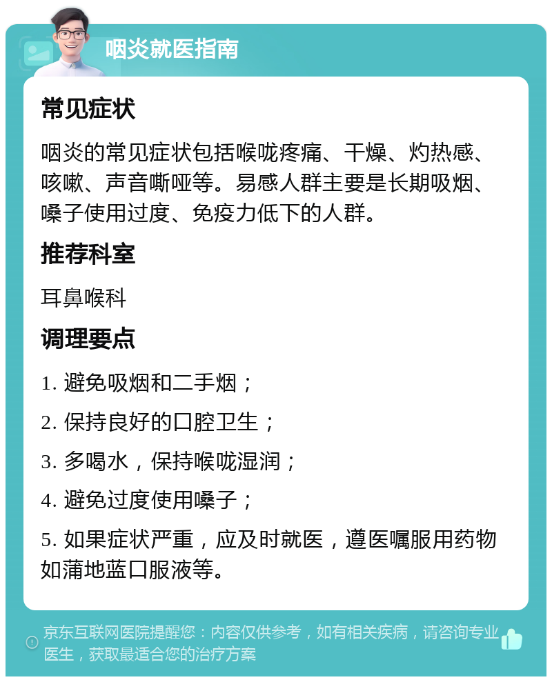 咽炎就医指南 常见症状 咽炎的常见症状包括喉咙疼痛、干燥、灼热感、咳嗽、声音嘶哑等。易感人群主要是长期吸烟、嗓子使用过度、免疫力低下的人群。 推荐科室 耳鼻喉科 调理要点 1. 避免吸烟和二手烟； 2. 保持良好的口腔卫生； 3. 多喝水，保持喉咙湿润； 4. 避免过度使用嗓子； 5. 如果症状严重，应及时就医，遵医嘱服用药物如蒲地蓝口服液等。