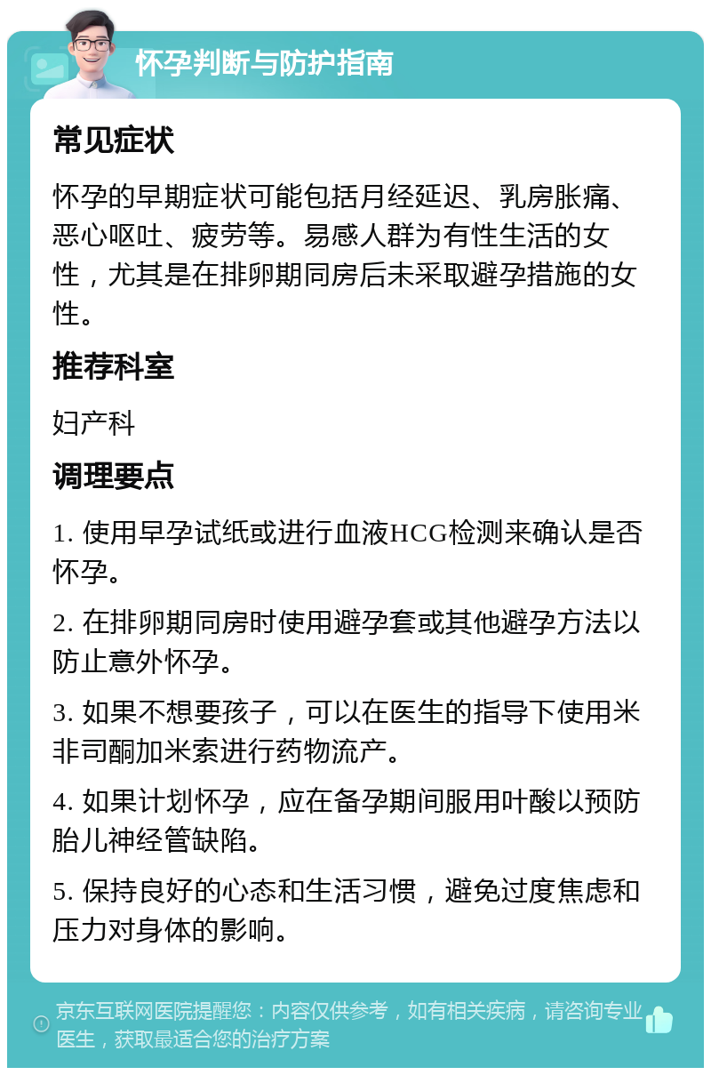 怀孕判断与防护指南 常见症状 怀孕的早期症状可能包括月经延迟、乳房胀痛、恶心呕吐、疲劳等。易感人群为有性生活的女性，尤其是在排卵期同房后未采取避孕措施的女性。 推荐科室 妇产科 调理要点 1. 使用早孕试纸或进行血液HCG检测来确认是否怀孕。 2. 在排卵期同房时使用避孕套或其他避孕方法以防止意外怀孕。 3. 如果不想要孩子，可以在医生的指导下使用米非司酮加米索进行药物流产。 4. 如果计划怀孕，应在备孕期间服用叶酸以预防胎儿神经管缺陷。 5. 保持良好的心态和生活习惯，避免过度焦虑和压力对身体的影响。