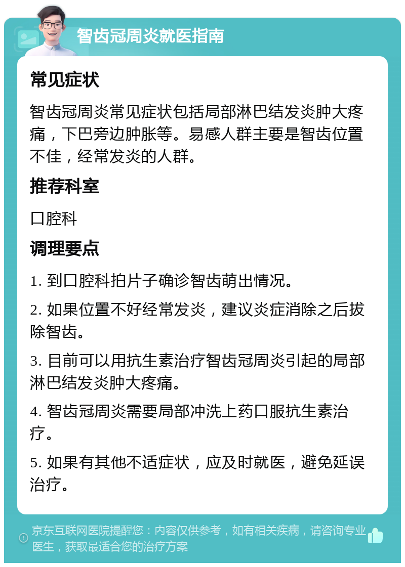 智齿冠周炎就医指南 常见症状 智齿冠周炎常见症状包括局部淋巴结发炎肿大疼痛，下巴旁边肿胀等。易感人群主要是智齿位置不佳，经常发炎的人群。 推荐科室 口腔科 调理要点 1. 到口腔科拍片子确诊智齿萌出情况。 2. 如果位置不好经常发炎，建议炎症消除之后拔除智齿。 3. 目前可以用抗生素治疗智齿冠周炎引起的局部淋巴结发炎肿大疼痛。 4. 智齿冠周炎需要局部冲洗上药口服抗生素治疗。 5. 如果有其他不适症状，应及时就医，避免延误治疗。