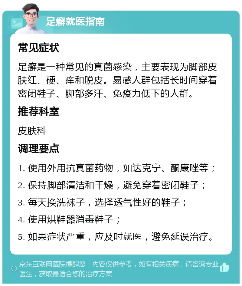 足癣就医指南 常见症状 足癣是一种常见的真菌感染，主要表现为脚部皮肤红、硬、痒和脱皮。易感人群包括长时间穿着密闭鞋子、脚部多汗、免疫力低下的人群。 推荐科室 皮肤科 调理要点 1. 使用外用抗真菌药物，如达克宁、酮康唑等； 2. 保持脚部清洁和干燥，避免穿着密闭鞋子； 3. 每天换洗袜子，选择透气性好的鞋子； 4. 使用烘鞋器消毒鞋子； 5. 如果症状严重，应及时就医，避免延误治疗。