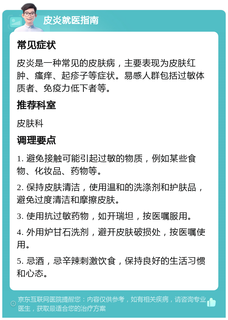 皮炎就医指南 常见症状 皮炎是一种常见的皮肤病，主要表现为皮肤红肿、瘙痒、起疹子等症状。易感人群包括过敏体质者、免疫力低下者等。 推荐科室 皮肤科 调理要点 1. 避免接触可能引起过敏的物质，例如某些食物、化妆品、药物等。 2. 保持皮肤清洁，使用温和的洗涤剂和护肤品，避免过度清洁和摩擦皮肤。 3. 使用抗过敏药物，如开瑞坦，按医嘱服用。 4. 外用炉甘石洗剂，避开皮肤破损处，按医嘱使用。 5. 忌酒，忌辛辣刺激饮食，保持良好的生活习惯和心态。