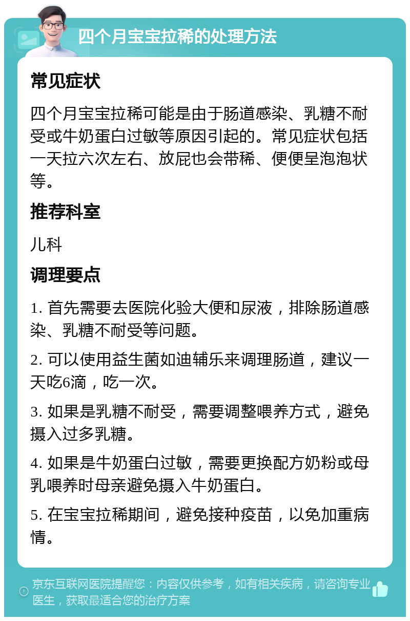 四个月宝宝拉稀的处理方法 常见症状 四个月宝宝拉稀可能是由于肠道感染、乳糖不耐受或牛奶蛋白过敏等原因引起的。常见症状包括一天拉六次左右、放屁也会带稀、便便呈泡泡状等。 推荐科室 儿科 调理要点 1. 首先需要去医院化验大便和尿液，排除肠道感染、乳糖不耐受等问题。 2. 可以使用益生菌如迪辅乐来调理肠道，建议一天吃6滴，吃一次。 3. 如果是乳糖不耐受，需要调整喂养方式，避免摄入过多乳糖。 4. 如果是牛奶蛋白过敏，需要更换配方奶粉或母乳喂养时母亲避免摄入牛奶蛋白。 5. 在宝宝拉稀期间，避免接种疫苗，以免加重病情。