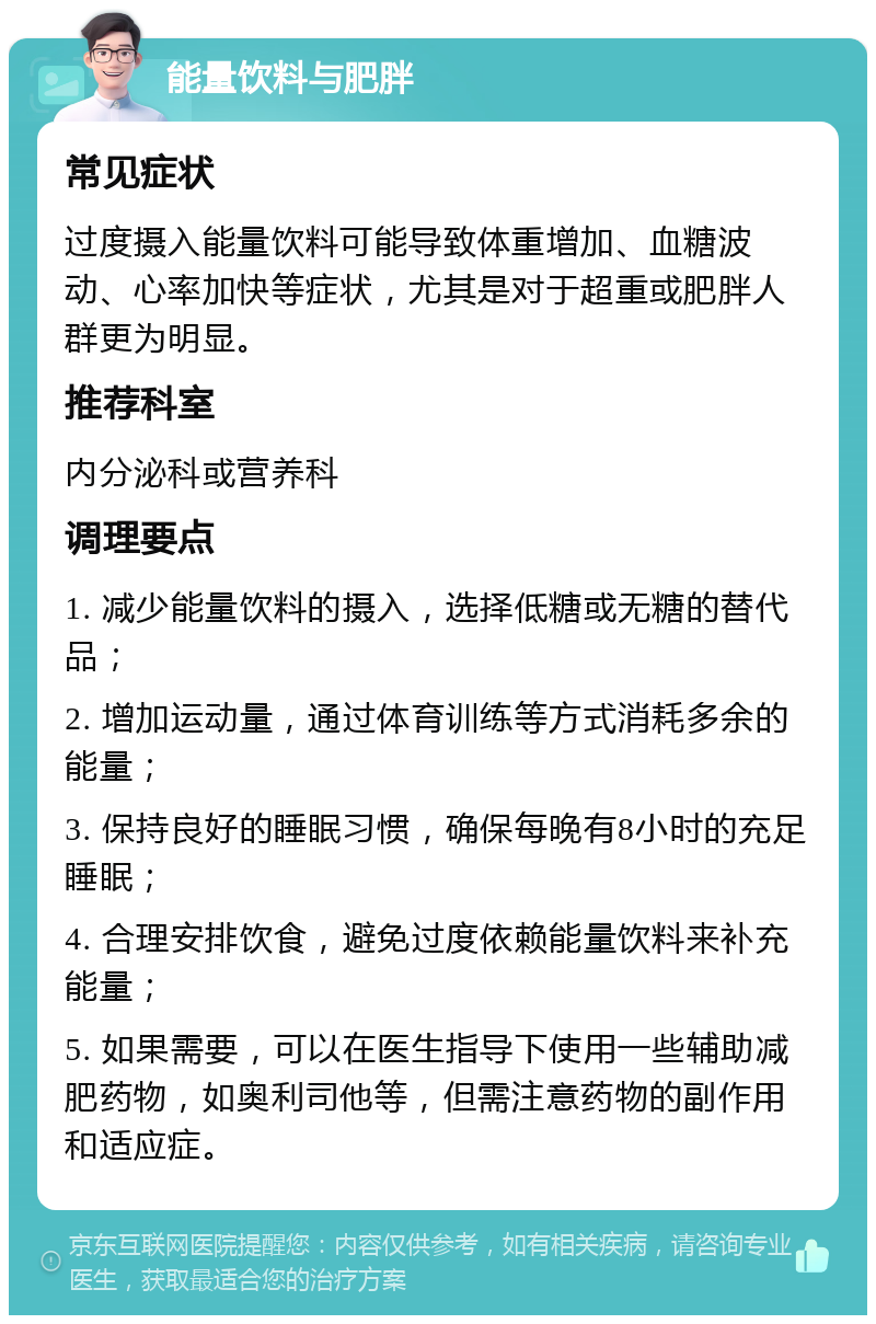 能量饮料与肥胖 常见症状 过度摄入能量饮料可能导致体重增加、血糖波动、心率加快等症状，尤其是对于超重或肥胖人群更为明显。 推荐科室 内分泌科或营养科 调理要点 1. 减少能量饮料的摄入，选择低糖或无糖的替代品； 2. 增加运动量，通过体育训练等方式消耗多余的能量； 3. 保持良好的睡眠习惯，确保每晚有8小时的充足睡眠； 4. 合理安排饮食，避免过度依赖能量饮料来补充能量； 5. 如果需要，可以在医生指导下使用一些辅助减肥药物，如奥利司他等，但需注意药物的副作用和适应症。