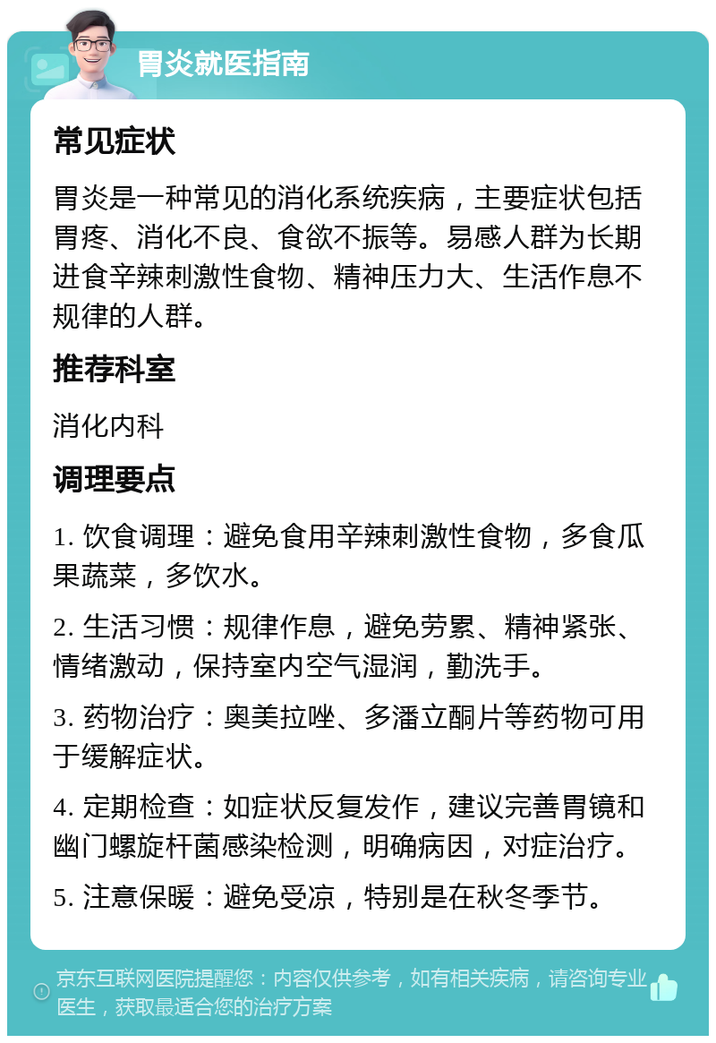 胃炎就医指南 常见症状 胃炎是一种常见的消化系统疾病，主要症状包括胃疼、消化不良、食欲不振等。易感人群为长期进食辛辣刺激性食物、精神压力大、生活作息不规律的人群。 推荐科室 消化内科 调理要点 1. 饮食调理：避免食用辛辣刺激性食物，多食瓜果蔬菜，多饮水。 2. 生活习惯：规律作息，避免劳累、精神紧张、情绪激动，保持室内空气湿润，勤洗手。 3. 药物治疗：奥美拉唑、多潘立酮片等药物可用于缓解症状。 4. 定期检查：如症状反复发作，建议完善胃镜和幽门螺旋杆菌感染检测，明确病因，对症治疗。 5. 注意保暖：避免受凉，特别是在秋冬季节。