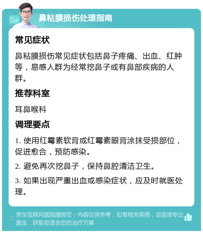 鼻粘膜损伤处理指南 常见症状 鼻粘膜损伤常见症状包括鼻子疼痛、出血、红肿等，易感人群为经常挖鼻子或有鼻部疾病的人群。 推荐科室 耳鼻喉科 调理要点 1. 使用红霉素软膏或红霉素眼膏涂抹受损部位，促进愈合，预防感染。 2. 避免再次挖鼻子，保持鼻腔清洁卫生。 3. 如果出现严重出血或感染症状，应及时就医处理。