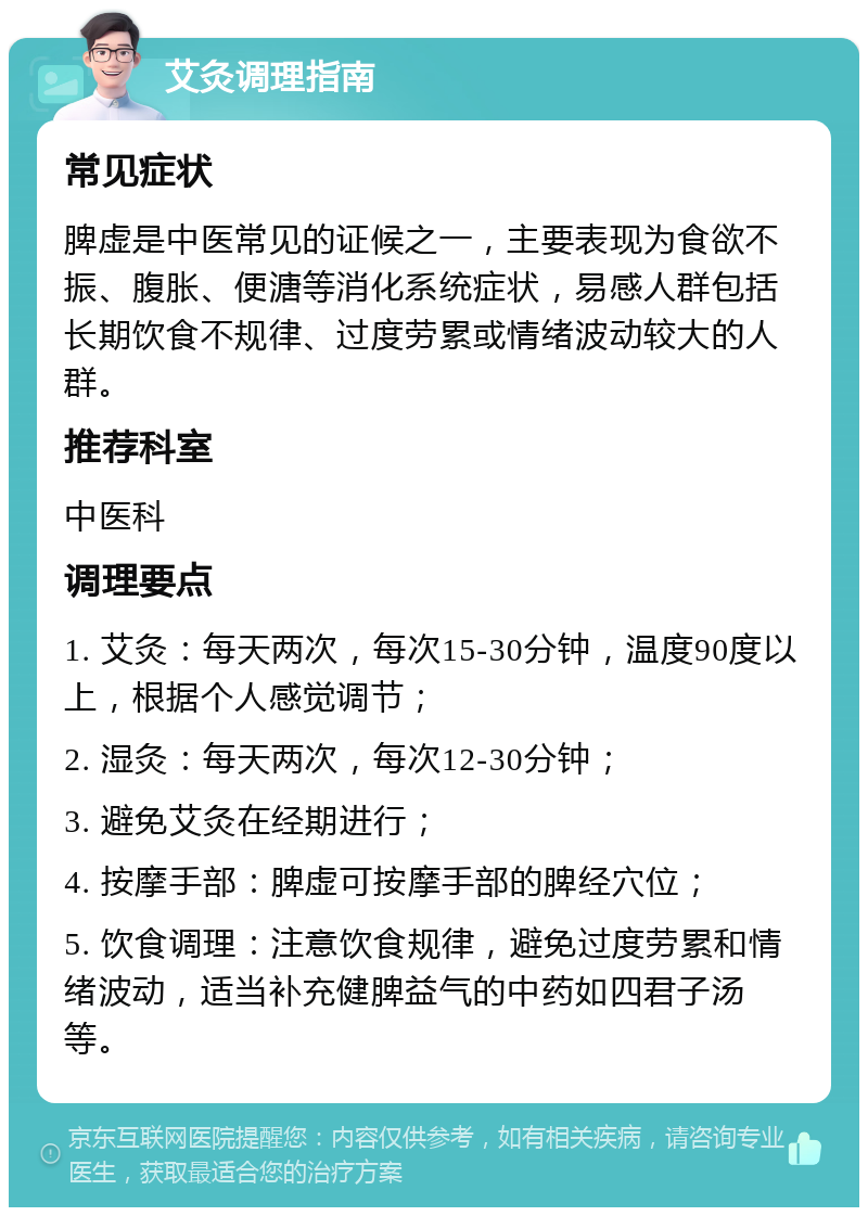 艾灸调理指南 常见症状 脾虚是中医常见的证候之一，主要表现为食欲不振、腹胀、便溏等消化系统症状，易感人群包括长期饮食不规律、过度劳累或情绪波动较大的人群。 推荐科室 中医科 调理要点 1. 艾灸：每天两次，每次15-30分钟，温度90度以上，根据个人感觉调节； 2. 湿灸：每天两次，每次12-30分钟； 3. 避免艾灸在经期进行； 4. 按摩手部：脾虚可按摩手部的脾经穴位； 5. 饮食调理：注意饮食规律，避免过度劳累和情绪波动，适当补充健脾益气的中药如四君子汤等。